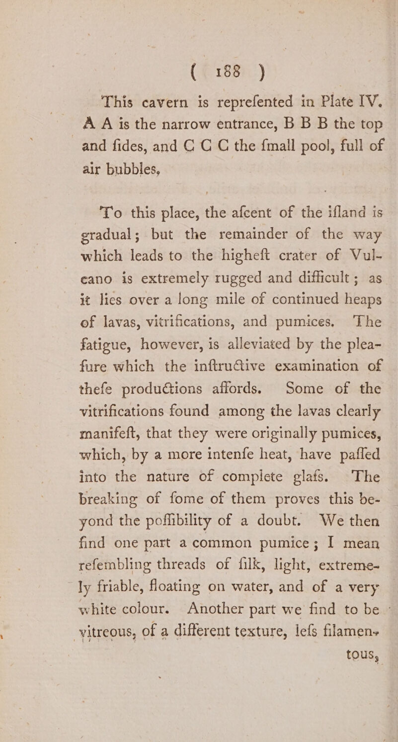 This cavern is reprefented in Plate IV. A A is the narrow entrance, B B B the top and fides, and CCC the fmall pool, full of air bubbles, To this place, the afcent of the ifland is gradual; but the remainder of the way which leads to the higheft crater of Vul- cano is extremely rugged and difficult; as. it lies over a long mile of continued heaps of lavas, vitrifications, and pumices, The fatigue, however, is alleviated by the plea- fure which the inftruGive examination of thefe productions affords. Some of the vitrifications found among the lavas clearly manifeft, that they were originally pumices, which, by a more intenfe heat, have pafled into the nature of complete glafs. The breaking of fome of them proves this be- yond the pofflibility of a doubt. We then find one part a common pumice; I mean refembling threads of filk, light, extreme- by friable, floating on water, and of a very — white colour. Another part we find to be - vitreous, of a different texture, lef filamen» tous,
