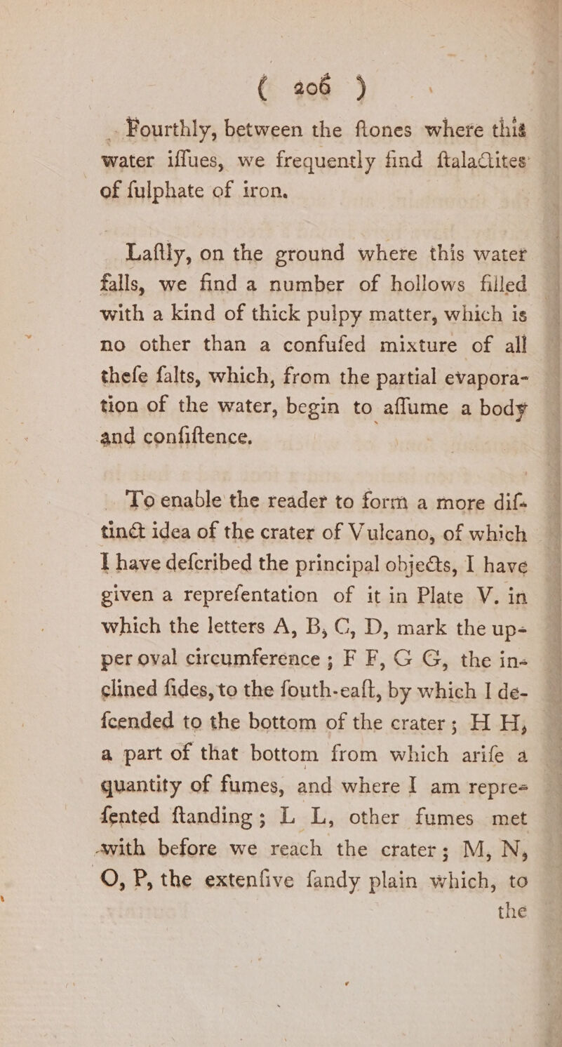 . Fourthly, between the ftones where thig _ of fulphate of iron. Laftly, on the ground where this water falls, we find a number of hollows filled with a kind of thick pulpy matter, which is no other than a confufed mixture of all thefe falts, which, from the partial evapora- tion of the water, begin to affume a body and confiftence. To enable the reader to form a more difs I have defcribed the principal objets, I have given a reprefentation of it in Plate V. in which the letters A, B, C, D, mark the up- per oval circumference ; F F, G G, the in clined fides, to the fouth-eaft, by which I de- ee taranta ot ne Ay Luca quantity of fumes, and where I am repre= fented ftanding ; Li ski; other fumes met Awith before we reach the crater; M, N, 0, P, the extenfive fandy plain which, to the