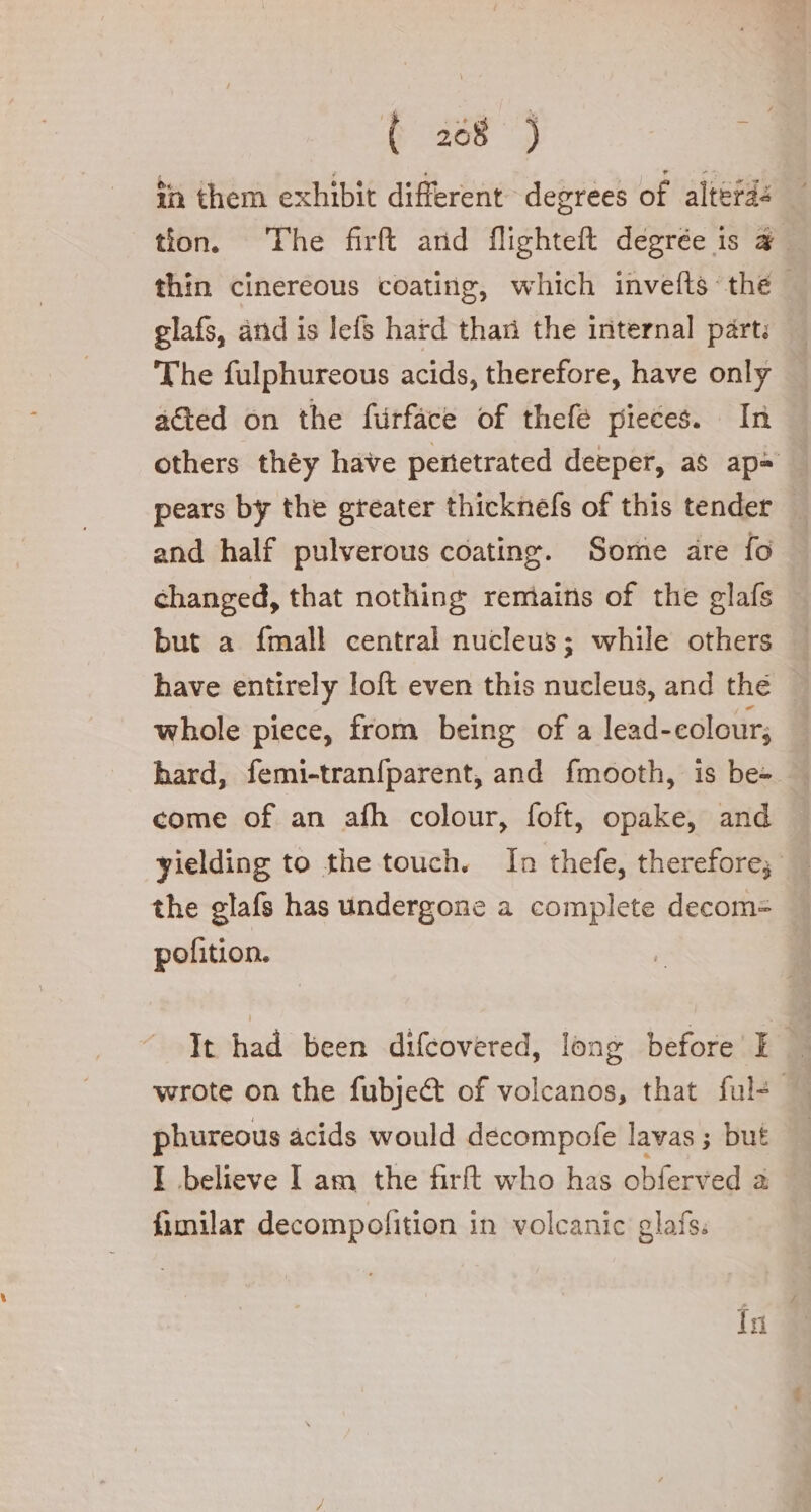 ( 268 ) cl în them exhibit different degrees of altefd: tion. The firft and flighteft degree is a thin cinereous coating, which invefts ‘the glafs, and is lefs hard than the internal part: The fulphureous acids, therefore, have only acted on the furface of thefe pieces. In others théy have pertetrated deeper, as ape | pears by the greater thicknefs of this tender and half pulverous coating. Some are fo changed, that nothing remains of the glafs but a {mall central nucleus; while others have entirely loft even this nucleus, and the whole piece, from being of a lead- colour; hard, femi-tranfparent, and fmooth, is be= — come of an afh colour, foft, opake, and yielding to the touch. In thefe, therefore; the glafs has undergone a complete decom= pofition. | It had been difcovered, long before E phureous acids would decompofe lavas ; but I believe I am the firft who has obferved a fimilar decompolition in volcanic glafs. tn