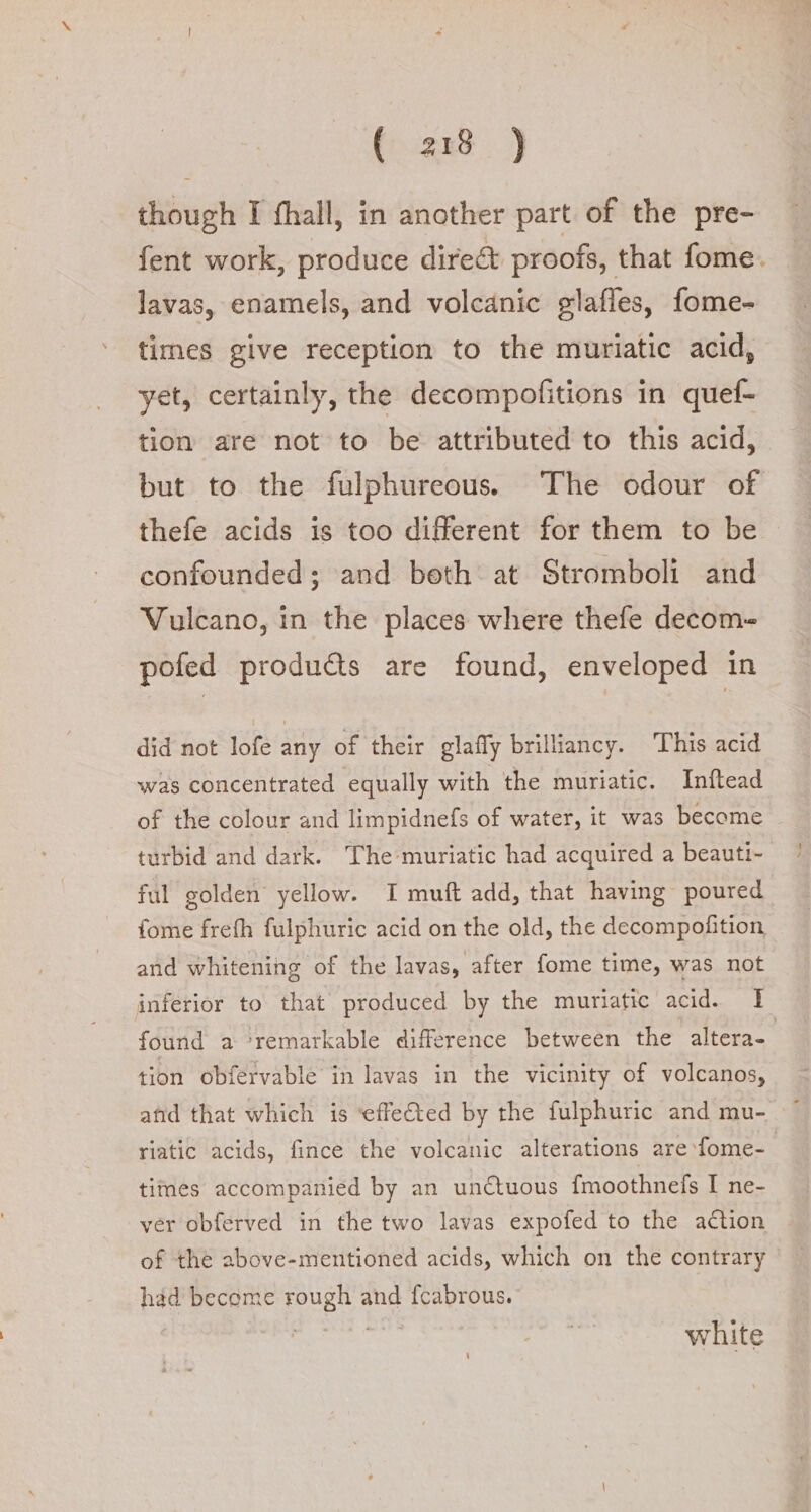 though I fhall, in another part of the pre- fent work, produce dire&amp; proofs, that fome. lavas, enamels, and volcanic glaffes, fome- times give reception to the muriatic acid, yet, certainly, the decompofitions in quef- tion are not to be attributed to this acid, but to the fulphureous. The odour of thefe acids is too different for them to be confounded; and beth at Stromboli and Vulcano, in the places where thefe decom- pofed produ&amp;s are found, enveloped in did not lofe any of their glafly brilliancy. This acid was concentrated equally with the muriatic. Inftead of the colour and limpidnefs of water, it was become turbid and dark. The muriatic had acquired a beauti- ful golden yellow. I muft add, that having poured fome frefh fulphuric acid on the old, the decompofition and whitening of the lavas, after fome time, was not inferior to that produced by the muriatic acid. I found a ‘remarkable difference between the altera- tion obfervable in lavas in the vicinity of volcanos, atid that which is ‘effeted by the fulphuric and mu- riatic acids, fince the volcanic alterations are fome- times accompanied by an unctuous {moothnefs I ne- ver obferved in the two lavas expofed to the action of the above-mentioned acids, which on the contrary had become rough and fcabrous. | | bers white