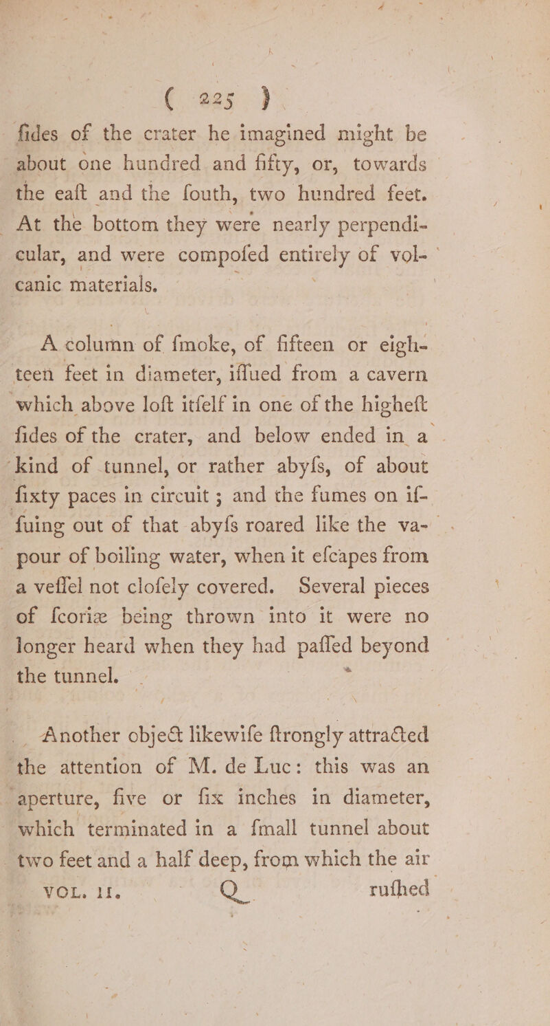 € ges | fides of the crater he imagined might be ‘about one hundred and fifty, or, towards the eaft and the fouth, two hundred feet. _ At the bottom they were nearly perpendi- cular, and were compofed eh of vol- | canic materials, | A column of fmoke, of fifteen or eigh- teen feet in diameter, iffued from a cavern which above loft itfelf in one of the higheft fides of the crater, and below ended in a ‘kind of tunnel, or rather abyfs, of about fixty paces in circuit ; and the fumes on if- fuing out of that abyfs roared like the va- pour of boiling water, when it efcapes from a veflel not clofely covered. Several pieces of fcori® being thrown into it were no longer heard when they had pulse beyond the tunnel. I _ Another obje@ likewife ftrongly attracted ‘the attention of M. de Luc: this was an “aperture, five or fix inches in diameter, which terminated in a {mall tunnel about _ two feet and a half deep, from which the air VOL, 11. ti d'a rufhed