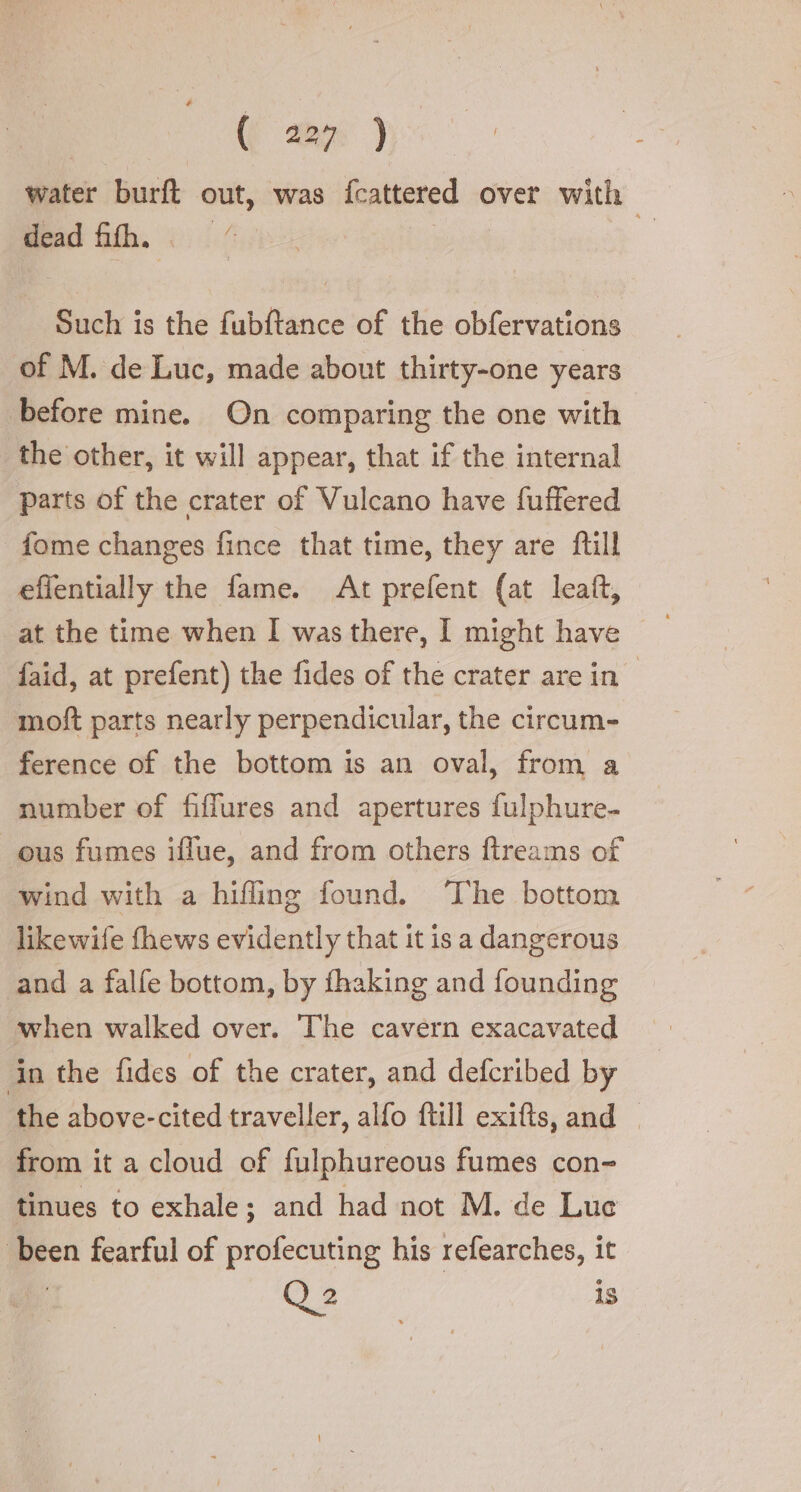 (ear ) water burft out, was fcattered over with dead fifth,“ | Such is the fubftance of the obfervations of M. de Luc, made about thirty-one years before mine. On comparing the one with the other, it will appear, that if the internal parts of the crater of Vulcano have fuffered fome changes fince that time, they are fill effentially the fame. At prefent (at leaft, at the time when I was there, I might have faid, at prefent) the fides of the crater are in” moft parts nearly perpendicular, the circum- ference of the bottom is an oval, from a number of fiflures and apertures fulphure- ous fumes iflue, and from others ftreams of wind with a hifling found. ‘The bottom likewife fhews evidently that it is a dangerous and a falfe bottom, by fhaking and founding when walked over. The cavern exacavated in the fides of the crater, and defcribed by the above-cited traveller, alfo ftill exifts, and | from it a cloud of fulphureous fumes con- tinues to exhale; and had not M. de Lue been fearful of profecuting his refearches, it Q2 is