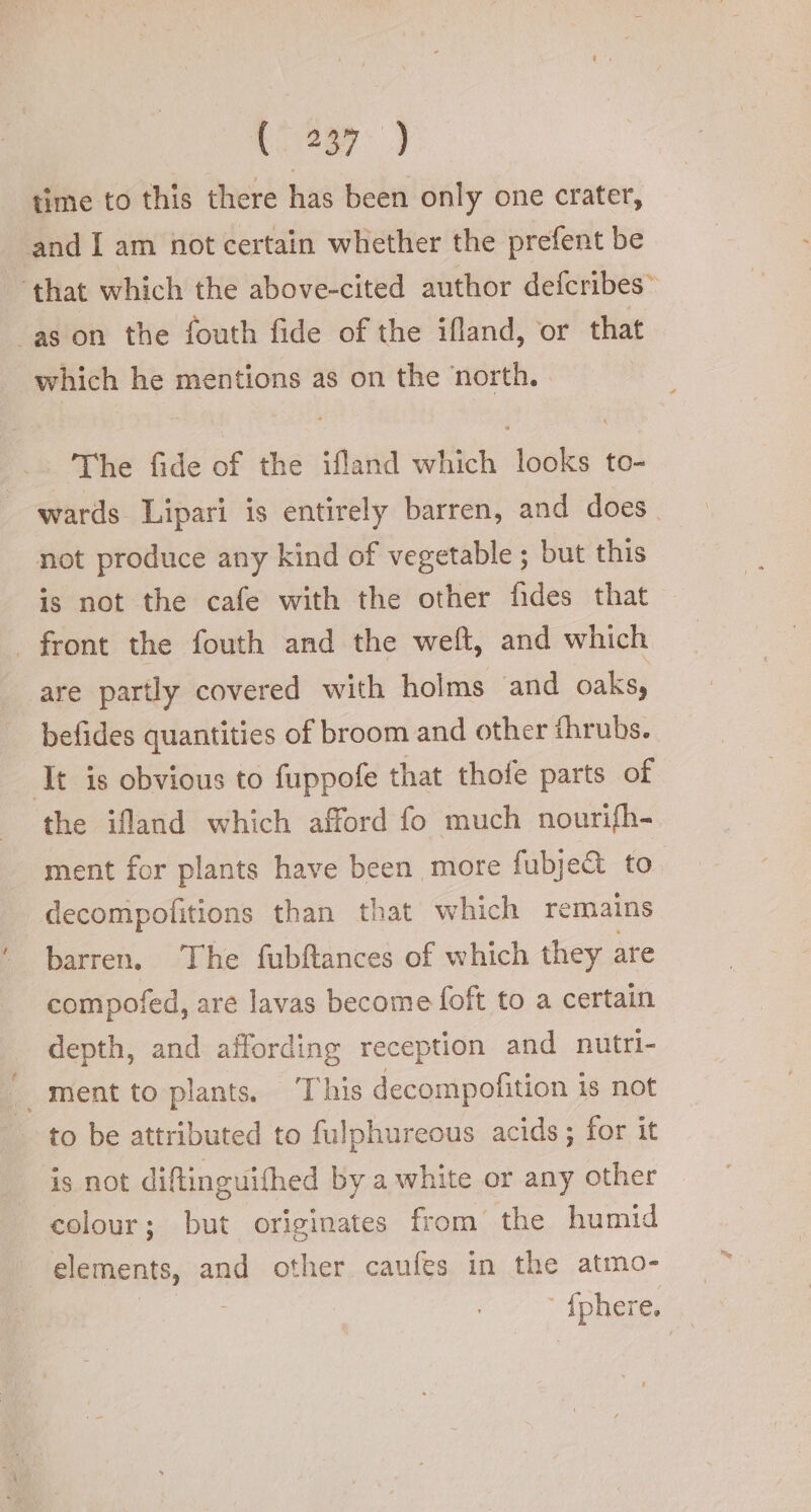 (287) time to this there has been only one crater, _and [am not certain whether the prefent be ‘that which the above-cited author defcribes~ as on the fouth fide of the ifland, or that which he mentions as on the north. | The fide of the ifland which looks to- wards Lipari is entirely barren, and does. not produce any kind of vegetable ; but this is not the cafe with the other fides that | front the fouth and the weft, and which are partly covered with holms and oaks, befides quantities of broom and other fhrubs. It is obvious to fuppofe that thofe parts of the ifland which afford fo much nourifh- ment for plants have been more fubje&amp; to decompofitions than that which remains barren. The fubftances of which they are compofed, are lavas become foft to a certain depth, and affording reception and nutri- | ment to plants. ‘This decompofition is not to be attributed to fulphureous acids; for it is not diftinguifhed by a white or any other colour; but originates from the humid elements, and other caufes in the atmo- ° {phere.