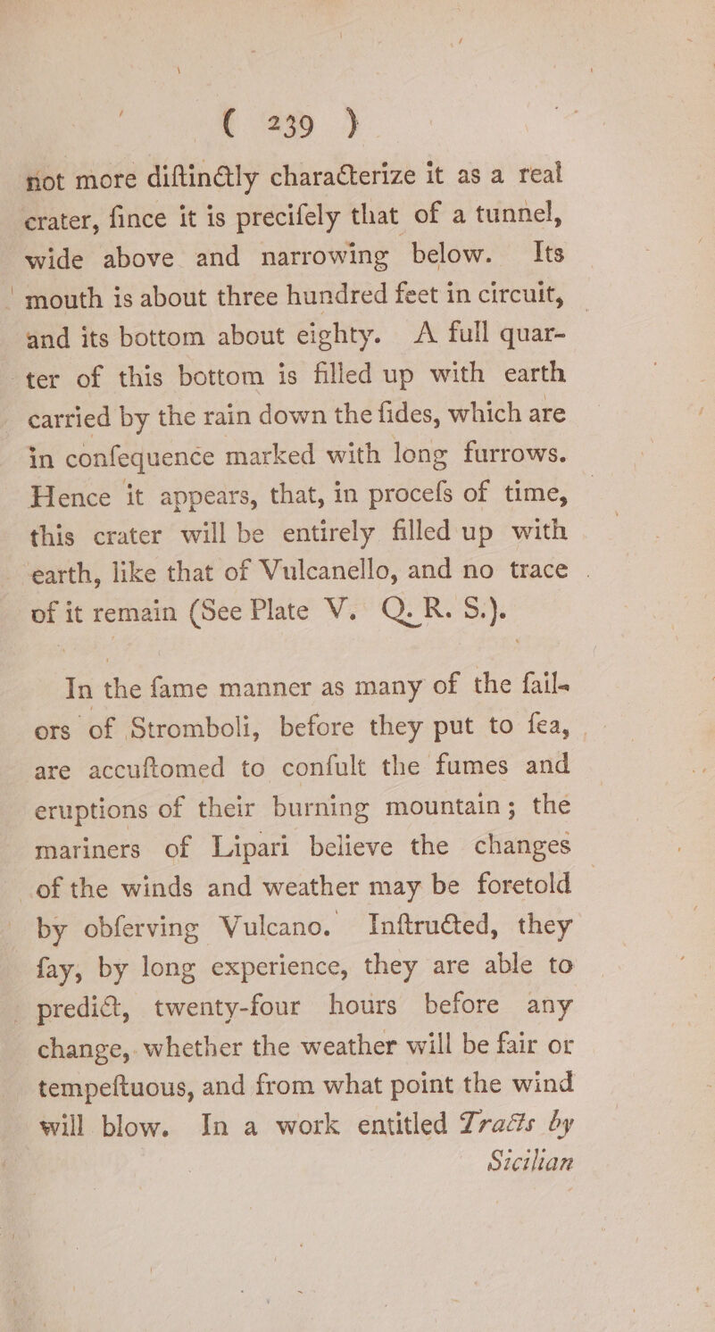 not more diftinétly characterize it as a real crater, fince it is precifely that of a tunnel, wide above and narrowing below. Its ! mouth is about three hundred feet in circuit, — and its bottom about eighty. A full quar- ter of this bottom is filled up with earth carried by the rain down the fides, which are an confequence marked with long furrows. Hence it appears, that, in procefs of time, this crater will be entirely filled up with earth, like that of Vulcanello, and no trace . of it remain (See Plate V. Q.R.5.). In the fame manner as many of the fail ors of Stromboli, before they put to fea, | are accuftomed to confult the fumes and eruptions of their burning mountain; the mariners of Lipari believe the changes of the winds and weather may be foretold | by obferving Vulcano. Inftruéted, they fay, by long experience, they are able to | predict, twenty-four hours before any change, whether the weather will be fair or tempeftuous, and from what point the wind will blow. In a work entitled Tracts by Sicilian