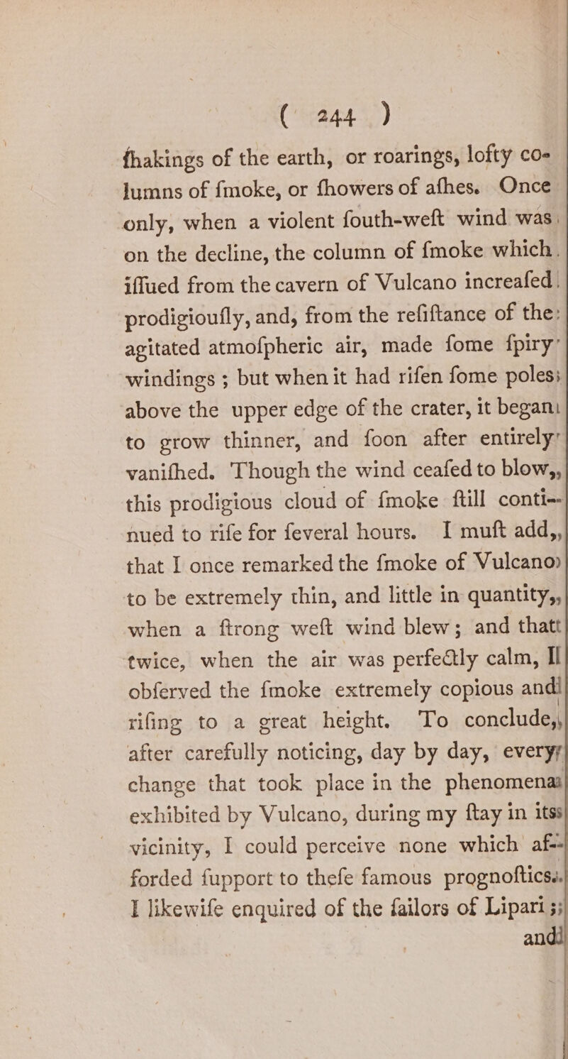 fhakings of the earth, or roarings, lofty co- lumns of fmoke, or fhowers of afhes. Once only, when a violent fouth-weft wind was, on the decline, the column of fmoke which. iffued from the cavern of Vulcano increafed. prodigioufly, and; from the refiftance of the: agitated atmofpheric air, made fome fpiry windings ; but when it had rifen fome poless above the upper edge of the crater, it begani to grow thinner, and foon after entirely: vanifhed. Though the wind ceafed to blow,, this prodigious cloud of fmoke ftill conti- nued to rife for feveral hours. I muft add,, that I once remarked the fmoke of Vulcano» to be extremely thin, and little in quantity,, when a ftrong weft wind blew; and thatt twice, when the air was perfectly calm, Il obferved the fmoke extremely copious andi rifing to a great height. To conclude, after carefully noticing, day by day, everyy change that took place in the phenomena exhibited by Vulcano, during my ftay in itss vicinity, I could perceive none which af- forded fupport to thefe famous prognofticss. I likewife enquired of the failors of Lipari}; andi