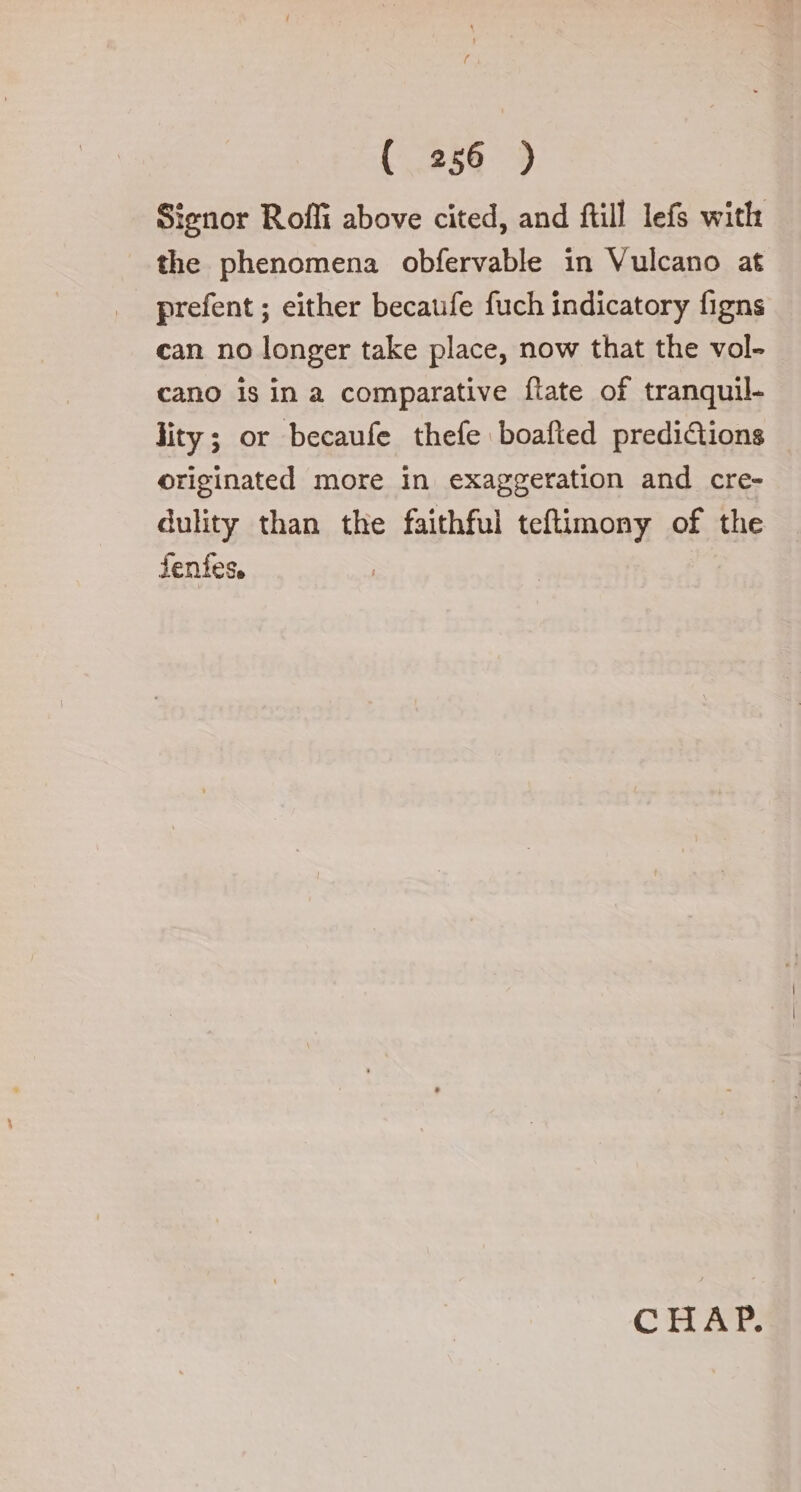 / ( 256 ) Signor Rofli above cited, and ftill lefs with the phenomena obfervable in Vulcano at prefent ; either becaufe fuch indicatory figns can no longer take place, now that the vol- cano is in a comparative ftate of tranquil- lity; or becaufe thefe boafted predictions originated more in exaggeration and cre- dulity than the faithful teftimony of the fenfes, CHET.