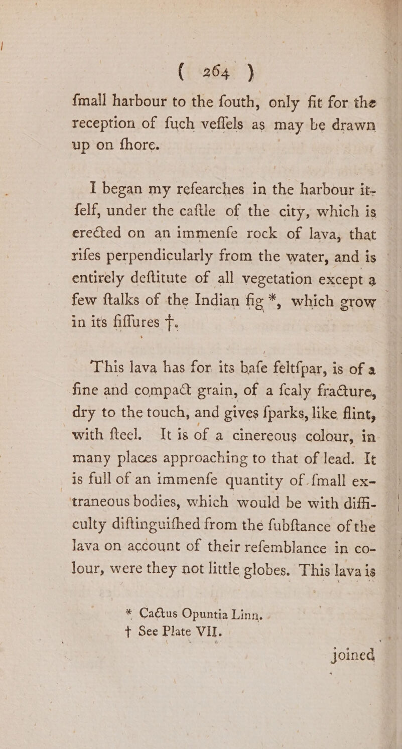 {mall harbour to the fouth, only fit for the reception of fuch veflels as may be drawn up on fhore. I began my refearches in the harbour it- felf, under the caftle of the city, which is entirely deftitute of all vegetation except a in its fiffures |. This lava has for its bafe feltfpar, is of a fine and compact grain, of a fcaly fracture, with fteel. It is of a cinereous colour, in many places approaching to that of lead. It is full of an immenfe quantity of {mall ex- -‘traneous bodies, which would be with diffi- culty diftinguifhed from the fubftance of the lava on account of their refemblance in co- lour, were they not little globes. This lava is * Ca&amp;us Opuntia Linn. t See Plate VII.