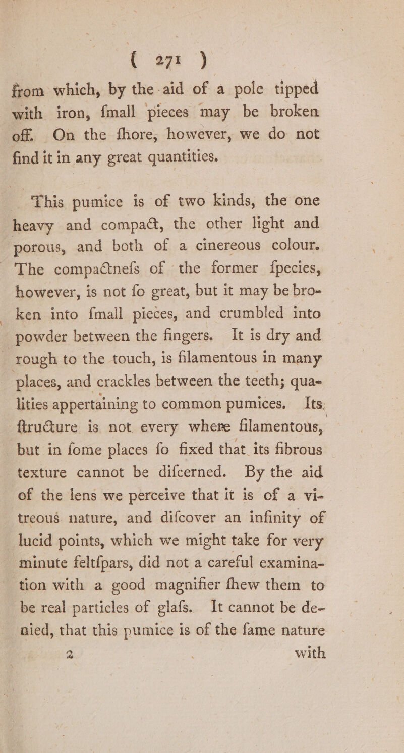 from which, by the aid of a pole ee with iron, fmall pieces may be broken off On the fhore, however, we do not find it in any great quantities. | This pumice is of two kinds, the one heavy and compact, the other light and ‘porous, and both of a cinereous colour. The compactnefs of the former fpecies, however, is not fo great, but it may be bro- ken into {mall pieces, and crumbled into powder between the fingers. It is dry and : rough to the touch, is hlamentous in many places, and crackles between the teeth; qua- | lities appertaining to common pumices, Its. ftru@ure is not every where filamentous, but in fome places fo fixed that its fibrous — texture cannot be difcerned. By the aid of the lens we perceive that it is of a vi- treous nature, and difcover an infinity of lucid points, which we might take for very minute feltfpars, did not a careful examina- tion with a good magnifier fhew them to be real particles of glafs. It cannot be de- nied, that this pumice is of the fame nature 2 with