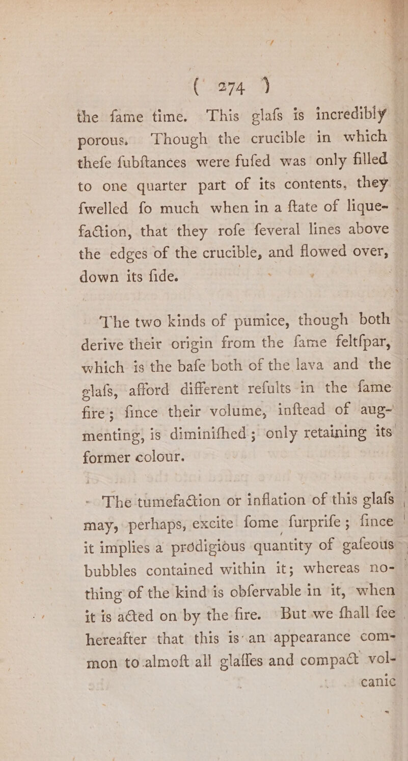 cf ( 274 faction, that they rofe feveral lines above down its fide. derive their origin from the fame feltfpar, former colour. - The tumefaétion or inflation of this glafs may, perhaps, excite fome furprife ; fince thing of the kind is obfervable in it, when hereafter that this is.an appearance com= mon to.almoft all glaffes and compact vol-