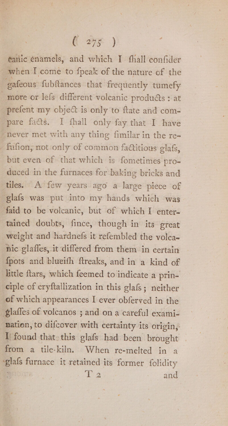 @ariic énamels, and which I fhall confider | when I come to fpeak of the nature of the “pafeous fubftances that frequently tumefy more or lefs different volcanic products : at prefent my obje&amp; is only to ftate and com- ‘pare fads. I fhall only fay that I have “never met with any thing fimilar in the re- - fufion; not only of common faGitions elafs, but even of that which is fometimes pro- duced in the furnaces for baking bricks and tiles. A few years ago a large piece of glafs was put into my hands which ‘was. faid to be volcanic, but of which I enter- tained doubts, fince, though in its great «weight and hardnefs it refembled the volca- nic glaffes, it differed from them in certain {pots and blueifh ftreaks, and in a kind of little ftars, which feemed to indicate a prin- eiple of cryftallization in this glafs; neither ‘ef which appearances I ever obferved in the . glafles of volcanos ; and on a careful exami- nation, to difcover ian certainty its origin; T found that-this glafs had been brought — from a tile-kiln When re-melted in a eas furnace it retained its former folidity 4) AD and