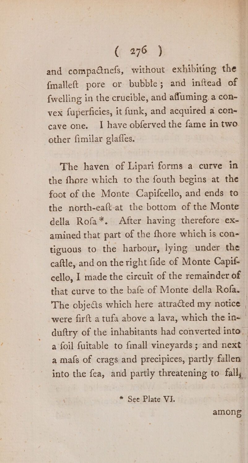 and compa@nefs, without exhibiting the {malleft pore or bubble; and inftead of {welling in the crucible, and afluming. a con- vex fuperficies, it funk, and acquired a con- cave one. I have obferved the fame in two other fimilar glafles. the fhore which to the fouth begins at the foot of the Monte Capifcello, and ends to the north-eaft-at the bottom of the Monte amined that part of the fhore which is con- tiguous to the harbour, lying under the caftle, and on the right fide of Monte Capif- that curve to the bafe of Monte della Rofa. were firft a tufa above a lava, which the in- a mafs of crags and precipices, partly fallen | * See Plate VI. among