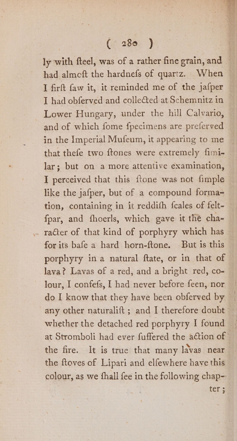 ly with fteel, was of a rather fine grain, and I had obferved and colle&amp;ed at Schemnitz in . Lower Hungary, under the hill Calvario, and of which fome fpecimens are preferved in the Imperial Mufeum, it appearing to me that thefe two ftones were extremely fimi- lar; but on a more attentive examination, I perceived that this ftone was not fimple like the jafper, but of a compound forma» fpar, and fhoerls, which gave it thè cha- lava? Lavas of a red, and a bright red, co- lour, I confefs, I had never before feen, nor the fire. It is true that many lavas near the ftoves of Lipari and elfewhere have this colour, as we fhall fee in the following chap-. fers