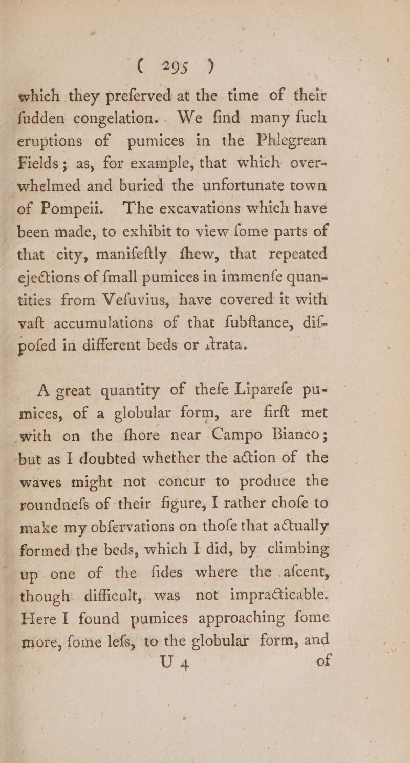 | ye ees which they preferved at the time of their _fudden congelation.. We find many fuch eruptions of pumices in the Phlegrean Fields ; as, for example, that which over- whelmed and buried the unfortunate town . of Pompeii. The excavations which have . been made, to exhibit to view fome parts of | that city, manifeftly. fhew, that repeated ejections of {mall pumices in immenfe quan- tities from Vefuvius, have covered it with vaft accumulations of that fubftance, dif- | pofed in different beds or strata. | A great quantity of thefe Liparefe pu- mices, of a globular form, are firft met with on the fhore near Campo Bianco; ‘but as I doubted whether the action of the waves might not concur to produce the _ roundnefs of their figure, I rather chofe to make my obfervations on thofe that actually formed the beds, which I did, by climbing ‘wp one of the fides where the .afcent, though: difficult, was not impracticable. Here I found pumices approaching fome more, fome lefs, to the globular form, and “ GIS of