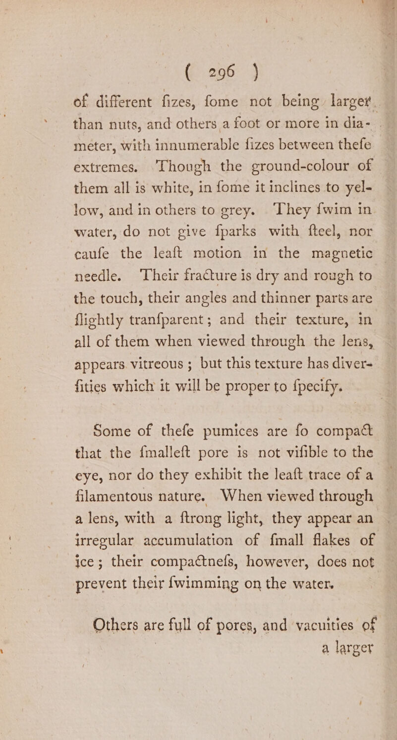 of different fizes, fome not being larger. than nuts, and others a foot or more in dia- : meter, with innumerable fizes between thefe extremes. Though the ground-colour of them all is white, in fome it inclines to yel- low, and in others to grey. They fwim in water, do not give fparks with fteel, nor caufe the leaft motion in the magnetic needle. Their fracture is dry and rough to the touch, their angles and thinner parts are flightly tranfparent; and their texture, in all of them when viewed through the lens, appears vitreous ; but this texture has diver- fities which it will be proper to {pecify. Some of thefe pumices are fo compact that the fmalleft pore is not vifible to the eye, nor do they exhibit the leaft trace of a filamentous nature. When viewed through a lens, with a ftrong light, they appear an irregular accumulation of fmall flakes of ice; their compa&amp;nefs, however, does not prevent their {wimming on the water. Others are full of pores, and vacuities of | a larger