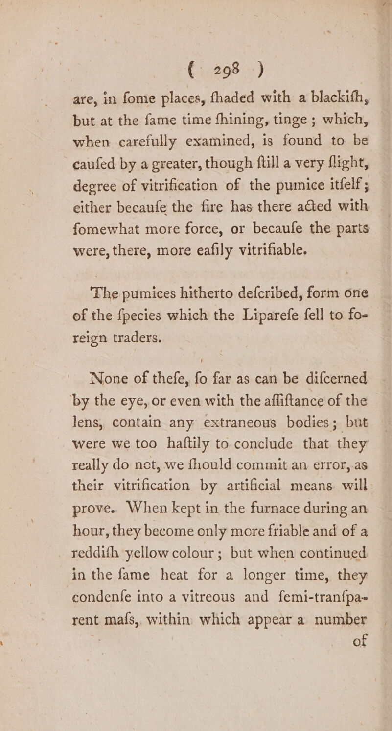 are, in fome places, fhaded with a blackifh, but at the fame time fhining, tinge ; which, when carefully examined, is found to be caufed by a greater, though ftill a very flight, degree of vitrification of the pumice itfelf; either becaufe the fire has there acted with fomewhat more force, or becaufe the parts were, there, more eafily vitrifiable. The pumices hitherto defcribed, form one of the fpecies which the Liparefe fell to fo- relgn traders. None of thefe, fo far as can be difcerned by the eye, or even with the afliftance of the — lens, contain any extraneous bodies; but were we too haftily to conclude that they really do net, we fhould commit an error, as their vitrification by artificial means. will prove. When kept in the furnace during an hour, they become only more friable and of a reddifh yellow colour ; but when continued. in the fame heat for a longer time, they condenfe into a vitreous and femi-tran{pa- rent mafs,, within which appear a number of