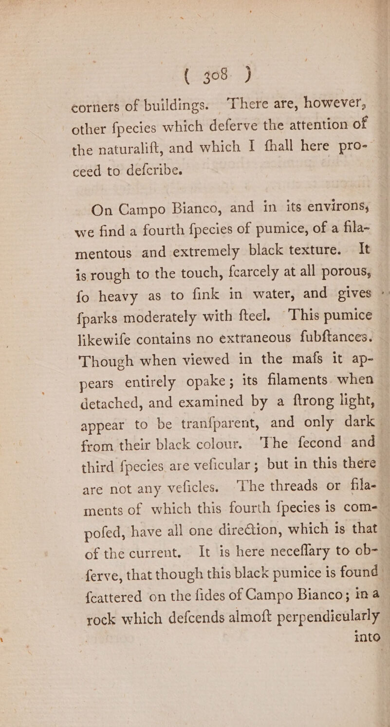 corners of buildings. There are, however, other fpecies which deferve the attention of ceed to defcribe. On Campo Bianco, and in its environs; we find a fourth fpecies of pumice, of a fila- mentous and extremely black texture. It is rough to the touch, fcarcely at all porous, likewife contains no extraneous fubftances. Though when viewed in the mafs it ap- pears entirely opake; its filaments. when detached, and examined by a ftrong light, third fpecies are veficular; but in this there ments of which this fourth fpecies 1s com- pofed, have all one direction, which is that of the current. It is here neceflary to ob- rock which defcends almoft perpendicularly into