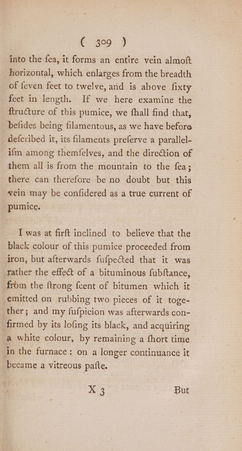 € 359 3 into the fea, it forms an entire vein almoft horizontal, which enlarges from the breadth of feven feet to twelve, and is above fixty — feet in length. If we here examine the ftructure of this pumice, we fhall find that, befides being filamentous, as we have before. defcribed it, its filaments preferve a parallel- ifm among themfelves, and the direction of them all is from the mountain to the fea; there can therefore be no doubt but this | vein may be confidered as a true current of pumice. I was at firft inclined to believe that the black colour of this pumice proceeded from iron, but afterwards fufpected that it was rather the effect of a bituminous fubftance, from the ftrong {cent of bitumen which it emitted on rubbing two pieces of it toge- ther; and my fufpicion was afterwards con- firmed by its lofing its black, and acquiring a white colour, by remaining a fhort time in the furnace; on a longer continuance it became a vitreous palle. | ATI But