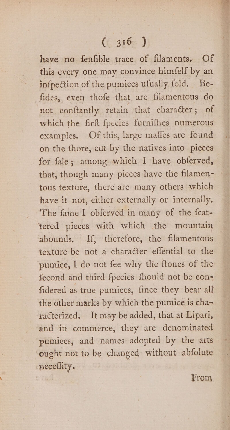 ({ ‘336 ) have no fenfible trace of filaments. Of this every one may convince himfelf by an infpection of the pumices ufually fold. Be- fides, even thofe that are filamentous do not. conftantly retain that charaéter; of which the firft fpecies furnifhes numerous examples. Of this, large maffes are found for fale; among which I have obferved, that, though many pieces have the filamen- tous texture, there are many others which have it not, either externally or internally. The fame I obferved in many of the fcat- ‘tered pieces with which the mountain abounds, If, therefore, the filamentous texture be not a character effential to the pumice, I do not fee why thie ftones of the fecond and third fpecies fhould not be con- fidered as true pumices, fince they bear all the other marks by which the pumice is cha- raGerized. It may be added, that at Lipari, and in commerce, they are denominated pumices, and names adopted by the arts ought not to be changed without abfolute neceflity. | IRA From db LZ —