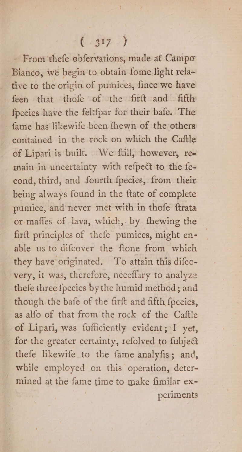 387.) - From thefe obfervations, made at Campo | Bianco, we begin to obtain fome light rela- | tive to the origin of pumices, fince we have feen that ‘thofe of the firft and fifth fpecies have the felt{par for their bafe. The fame has likewife been fhewn of the others contained in the rock on which the Caftle - of Lipari is built. We ftill, however, re- main in uncertainty with refpe@ to the fe- cond, third, and fourth fpecies, from their being always found in the ftate of complete pumice, and never met with in thofe ftrata or mafles of lava, which, by fhewing the firft principles of thefe pumices, might en- able us to difcover the ftone from which they have originated. To attain this difco- very, it was, therefore, neceflary to analyze | thefe three fpecies by the humid method; and though the bafe of the firft and fifth fpecies, as alfo of that from the rock of the Caftle of Lipari, was fufticiently evident; I yet, for the greater certainty, refolved to fubje&amp; thefe likewife to the fame analyfis; and, . while employed on this operation, deter- ~ mined at the ame time to make fimilar ex- periments