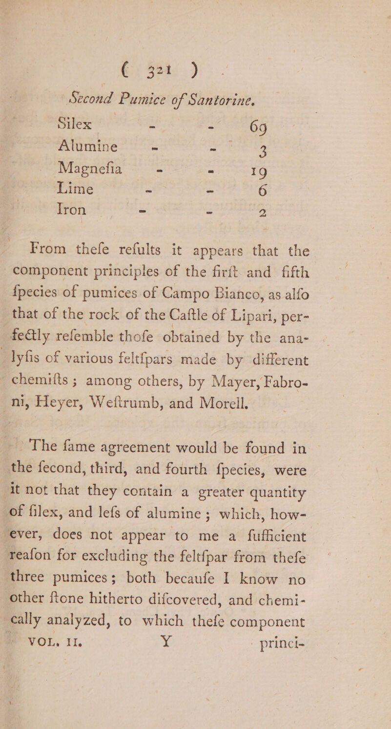 (3: .) | Second Pumice of Santorine. Silex - + 69 Alumine - aw cbse ee Magnefia = - 19 Lime - ~ 6 Iron 30 | x nay From thefe refults it appears that the | component principles of the firft and fifth fpecies of pumices of Campo Bianco, as alfo that of the rock of the Caftle of Lipari, per- fe@ly refemble thofe obtained by the ana- - lyfis of various felt{pars made by different chemifts ; among others, by Mayer, Fabro- rm, Heyer, Weftrumb, and Morell, The fame agreement would be found in the fecond, third, and fourth fpecies, were it not that they contain a greater quantity of filex, and lefs of alumine; which, how- ‘ever, does not appear to me a fufficient reafon for excluding the feltfpar from thefe three pumices; both becaufe I know no | other ftone hitherto difcovered, and chemi- cally analyzed, to which thefe component » VOL, IL Y princi-