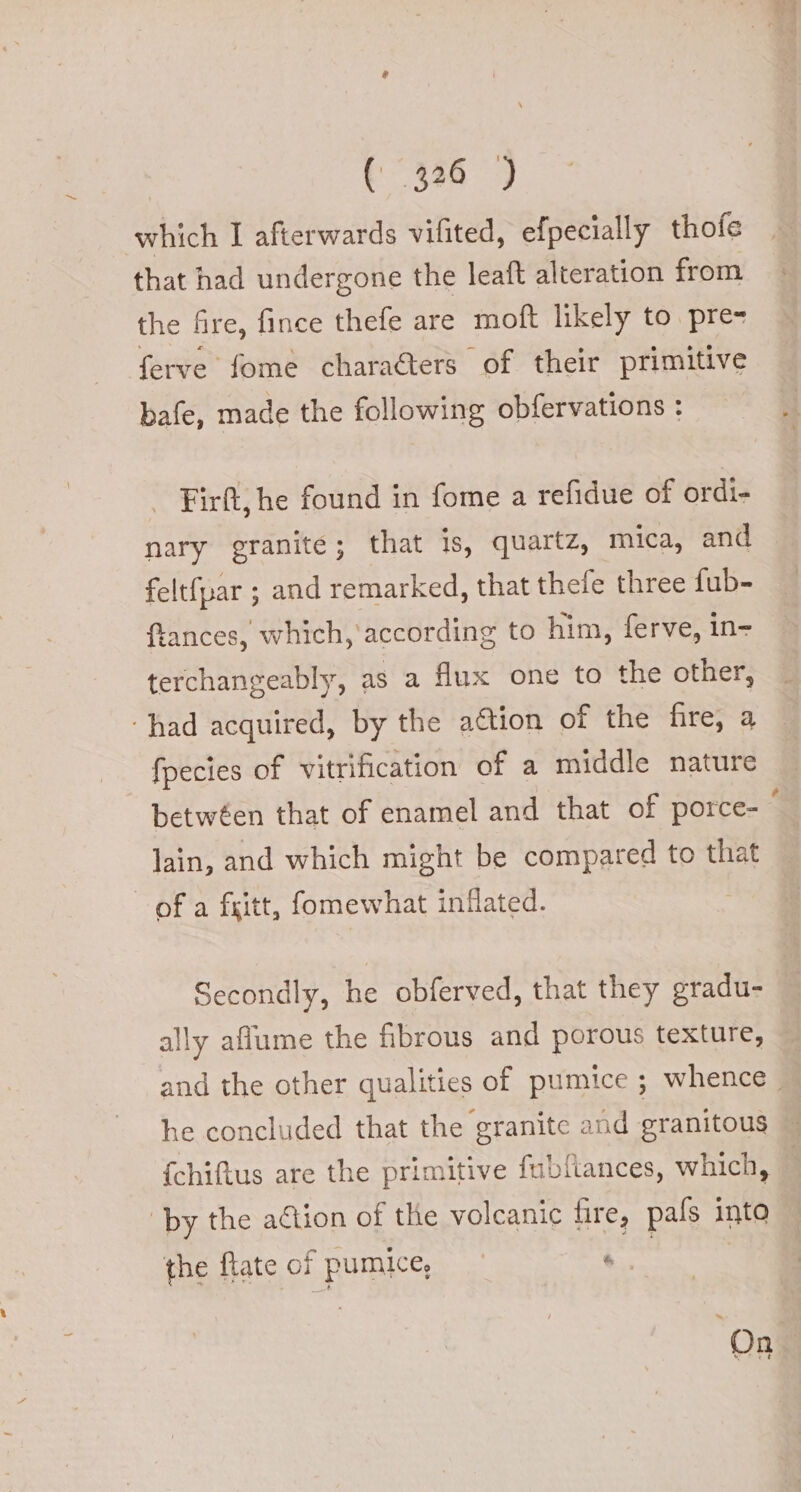 which I afterwards vifited, efpecially thofe that had undergone the leaft alteration from the fire, fince thefe are moft likely to pre- ferve fome characters of their primitive bafe, made the following obfervations : Firft, he found in fome a refidue of ordi- nary granite; that is, quartz, mica, and feltfpar ; and remarked, that thele three fub- ftances, which, according to him, ferve, in- terchangeably, as a flux one to the other, ‘had acquired, by the aétion of the fire, a fpecies of vitrification of a middle nature betwéen that of enamel and that of porce- ‘ lain, and which might be compared to that of a fritt, fomewhat inflated. Secondly, he obferved, that they eradu- ally aflume the fibrous and porous texture, and the other qualities of pumice ; whence , he concluded that the granite and granitous — {chiftus are the primitive fubfiances, which, by the aétion of the volcanic fire, pals into the flate of pumice, | + On