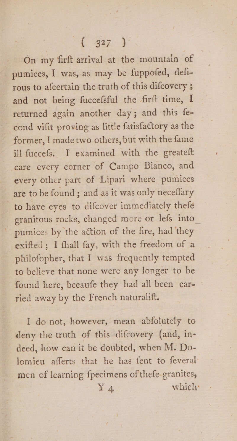 Sd On my fir arrival at the mountain of | pumices, I was, as may be fuppofed, defi- rous to afcertain the truth of this difcovery ; returned again another day; and this fe- cond vifit proving as little fatisfa@ory as the ill fuccefs. I examined with the greateft ‘care every corner of Campo Bianco, and every other part of Lipari where pumices are to be found ; and as it was only neceflary to have eyes to difcover immediately thefe . granitous rocks, changed more or lefs into ° pumices by the action of the fire, had they exifted; 1 fhall fay, with the freedom of a philofopher, that I was frequently tempted to believe that none were any longer to be tied away by the French naturalitt. deny the truth of this difcovery (and, in- deed, how can it be doubted, when M. Do- men of learning fpecimens of thefe granites,