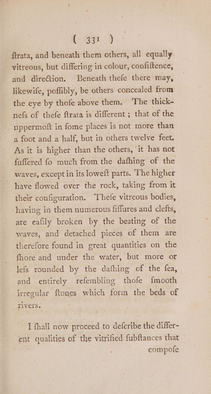 ftrata, and beneath them others, all equally. vitreous, but differing in colour, confiftence, and direGion. Beneath thefe there may, likewife, poffibly, be others concealed from the eye by thofe above them. The thick- nefs of thefe ftrata is different ; that of the uppermoft in fome places is not more than a foot and a half, but in others twelve feet. As it is higher than the others, ’ it has not fuffered fo much from the dafhing of the waves, except in Its lowelt parts. The higher have flowed over the rock, taking from it their configuration. Thefe vitreous bodies, having in them numerous fiffures and clefts, - are eafily broken by the beating of the waves, and detached pieces of them are therefore found in great quantities on the fhore and under the water, but more or lefs rounded by the dafhing of the fea, and entirely refembling thofe fmooth irregular ftones which form the beds of rivers. | I fhall now proceed to defcribe the differ- ent qualities of the vitrified fubftances that ~ | compote