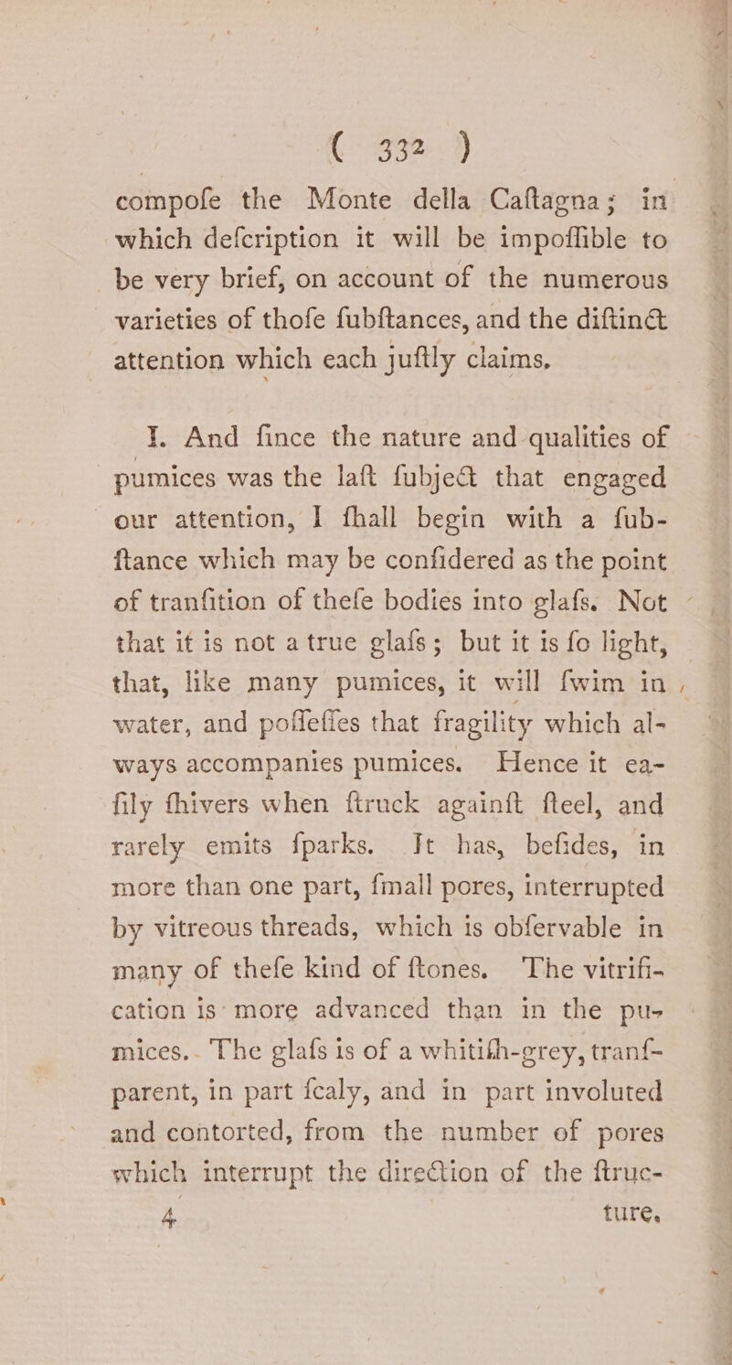 compofe the Monte della Caftagna; in which defcription it will be impoflible to be very brief, on account of the numerous varieties of thofe fubftances, and the ditin&amp; attention which each juftly claims, I. And fince the nature and qualities of pumices was the lat fubject that engaged our attention, I fhall begin with a fub- ftance which may be confidered as the point that it is not atrue glafs; but it is fo light, that, like many pumices, it will fwim in water, and poflefies that fragility which al- ways accompanies pumices. Hence it ea- fily thivers when ftruck againft fteel, and rarely emits fparks. It has, befides, in more than one part, {mall pores, interrupted by vitreous threads, which is obfervable in many of thefe kind of ftones. ‘The vitrifi- cation is: more advanced than in the pu- mices.. The glafs is of a whitith-grey, tranf- parent, in part fcaly, and in part involuted and contorted, from the number of pores which interrupt the direGion of the ftruc- 4 ture, e e