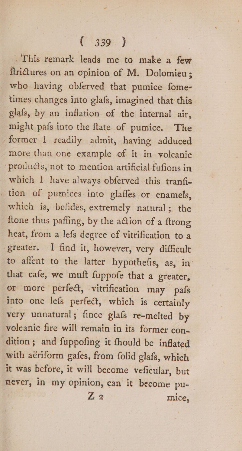 ( ‘330 ) . This remark leads me to make a few ftritures on an opinion of M. Dolomieu ; who having obferved that pumice fome- times changes into glafs, imagined that this glafs, by an inflation of the internal air, ‘might pais into the ftate of pumice. The former I readily admit, having adduced more than one example of it in volcanic “products, not to mention artificial fufions in which I have always obferved this tranfi- | tion of pumices into glaffes or enamels, which is, befides, extremely natural; the {tone thus pafling, by the action of a ftrong heat, from a lefs degree of vitrification to a ‘greater. I find it, however, very difficult to ailent to the latter hypothefis, as, in that cafe, we muft fuppofe that a greater, or more perfect, vitrification may pafs ‘into one lefs perfe&amp;, which is certainly very unnatural; fince glafs re-melted by volcanic fire will remain in its former con- dition; and fuppofing it fhould be inflated with aériform gafes, from folid glafs, which it was before, it will become veficular, but never, in my opinion, can it become pu- Z 2 mice,