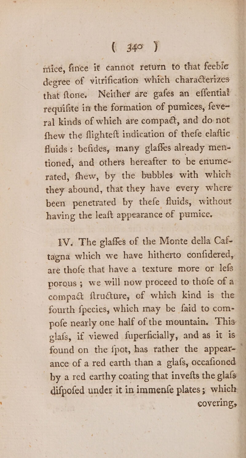 iriice, fince it cannot return to that feeble that fone. Neither are gafes an effential requifite in the formation of pumices, feve~ ral kinds of which are compaét, and do not fhew the flighteft indication of thefe elaftic _ fluids : befides, many glaffes already men- tioned, and others hereafter to be enume- rated, fhew, by the bubbles with which they abound, that they have every where been penetrated by thefe fiuids, without having the leaft appearance of pumice. EV. The glaffes of the Monte della Caf tagna which we have hitherto confidered, are thofe that have a texture more or lefs porous ; we will now proceed to thofe of a compa&amp; ftru&amp;ure; of which kind is the fourth fpeciess which may be faid to com- pofe nearly one half of the mountain. This: glafs, if viewed fuperficially, and as it is found on the fpot, has tather the appear- ance of a red earth than a glafs, occafioned by a red earthy coating that invefts the glafs : difpofed under it in immenfe plates; which covering,