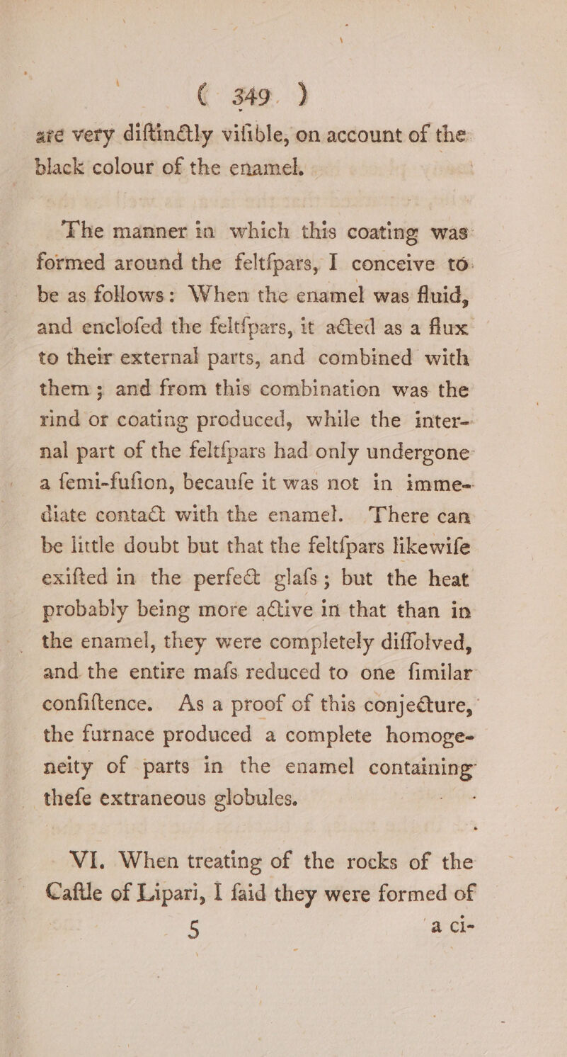 ate very diftindly vifible, on account of the black colour of the enamel. | The manner in which this coating was: formed around the feltfpars, I conceive to. | be as follows: When the enamel was fluid, and enclofed the feltfpars, it aéted as a flux. to their external parts, and combined with them ; and from this combination was the rind or coating produced, while the inter- nal part of the feltfpars had only undergone: a femi-fufion, becaufe it was not in imme- diate contact with the enamel. There can be little doubt but that the felt{pars likewife exifted in the perfect glafs; but the heat probably being more active in that than in and the entire mafs reduced to one fimilar confiftence. As a proof of this conje@ure, the furnace produced a complete homoge- neity of parts in the enamel containing” | thefe extraneous globules. VI. When treating of the rocks of the Cafile of Lipari, I faid they were formed of 5 ‘a Cle