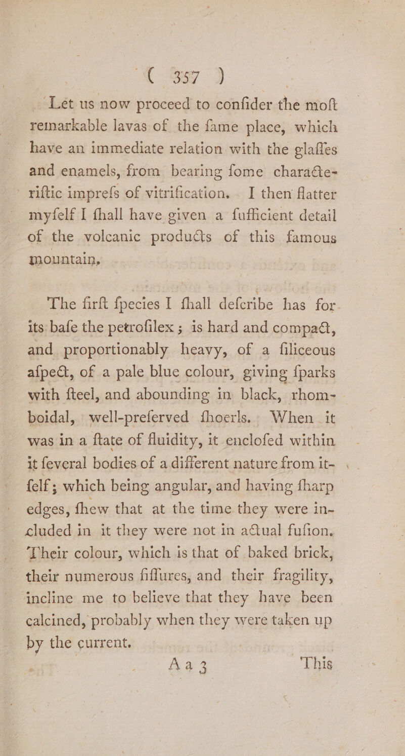 | a ey ) ‘Let us now proceed to confider the moft remarkable lavas of the fame place, which have an immediate relation with the glafles and enamels, from bearing fome chara&amp;ie- © riftic imprefs of vitrification. . I then flatter myfelf I fhall have given a fufficient detail of the volcanic products of this famous mountain, The firft fpecies I fhall deferibe has for its bafe the petrofilex ; 1s hard and compact, and proportionably heavy, of a filiceous | afpe&amp;, of a pale blue colour, giving {parks with fteel, and abounding i in black, rhom- — boidal, well-preferved {hoerls.: When _ it was in a ftate of fluidity, it enclofed within it feveral bodies of a different nature from it- | {elf ; which being angular, and having fharp ~ edges, thew that at the time they were in- cluded in it they were not in aQual fufion, _ Their colour, which is that of baked brick, their numerous fiffures, and their fragility, incline me to believe that they have been calcined, probably when they were taken up by the current. | Aa 3 This