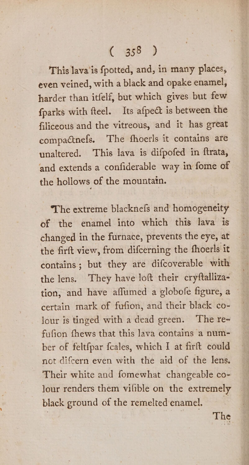 | ( 1358 ) This lava'is fpotted, and, in many places, even veined, with a black and opake enamel, harder than itfelf, but which gives but few {parks with fteel. Its afpe@ is between the filiceous and the vitreous, and it has great compa&amp;nefs. The fhoerls it contains are unaltered. This lava is difpofed in ftrata, and extends a confiderable way in fome of the hollows of the mountain. The extreme blacknefs and homogeneity of the enamel into which this lava is changed in the furnace, prevents the eye, at the firft view, from difcerning the fhoerls it contains; but they are difcoverable with the lens. They have loft their cryftalliza- tion, and have affumed a globofe figure, a certain mark of fufion, and their black co- lour is tinged with a dead green. The re- fufion fhews that this lava contains a num- ber of feltfpar fcales, which I at firft could not difcern even with the aid of the lens. Their white and fomewhat changeable co- lour renders them vilible on the extremely black ground of the remelted enamel, | ae The