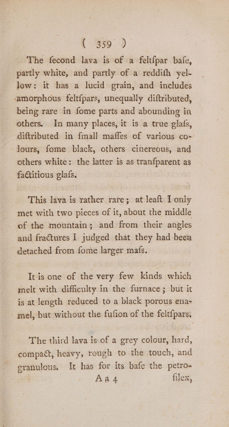 | {3359 &gt; The fecond lava is of a feltfpar bale, partly white, and partly of a reddifh yel- low: it has a lucid grain, and includes ‘amorphous feltfpars, unequally diftributed, being rare in fome parts and abounding in others. In many places, it is a true glafs, diftributed in fmall maffes of various co- lours, fome black, others cinereous, and others white: the latter is as tranfparent as faGitious glafs. This lava is rather rare; at leaft Tonly met with two pieces of it, about the middle of the mountain; and from their angles and fraQures I judged that they had beea — detached from fome larger mats. | It is one of the very few kinds which melt with difficulty in the furnace ; but it is at length reduced to a black porous ena- - mel, but without the fufion of the feltfpars, The third lava is of a grey colour, hard, compact, heavy, rough to the touch, and. eranulous. It has for its bafe the petro- art: Aa 4 file: Ky