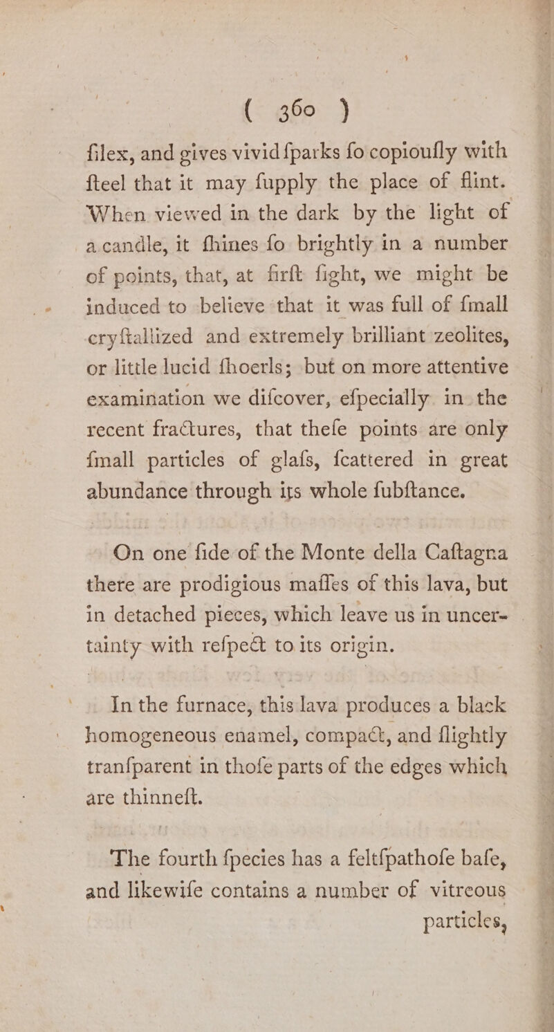 {{g69) filex, and gives vivid fparks fo copioufly with fteel that it may fupply the place of flint. When viewed in the dark by the light of -acandle, it fhines fo brightly in a number of points, that, at firft fight, we might be induced to believe ‘that it was full of {mall cryftallized and extremely brilliant zeolites, or little lucid fhoerls; but on more attentive examination we difcover, efpecially in. the recent fractures, that thefe points are only {mall particles of glafs, fcattered in great abundance through its whole fubftance. On one fide of the Monte della Caftagna there are prodigious mafles of this lava, but in detached pieces, which leave us in uncer= © tainty with refpe&amp; to its origin. In the furnace, this lava produces a black homogeneous enamel, compact, and flightly tranfparent in thofe parts of the edges which are thinneft. The fourth fpecies has a felt{pathofe bafe, and likewife contains a number of vitreous particles,