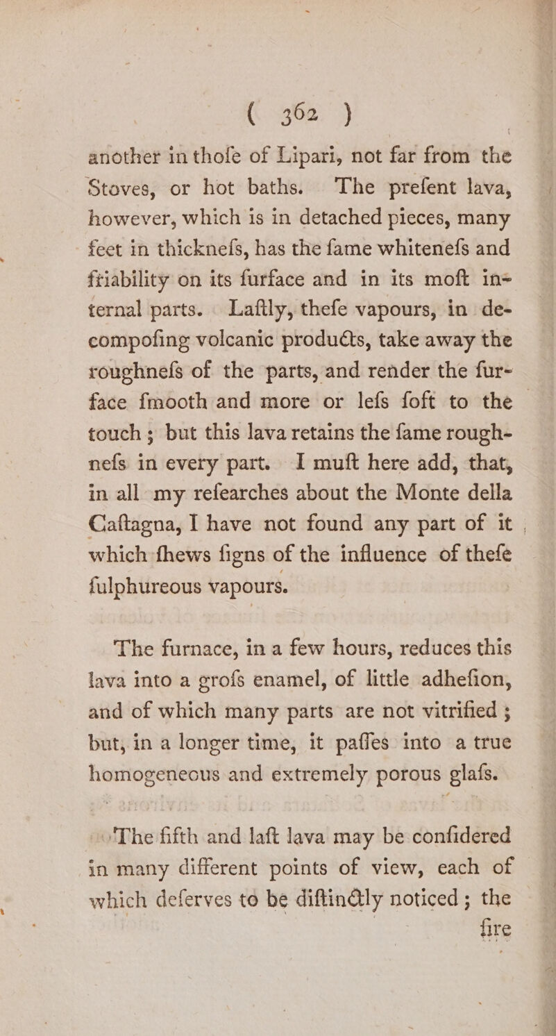 another in thofe of Lipari, not far from the Stoves, or hot baths. The prefent lava, however, which is in detached pieces, many feet in thicknefs, has the fame whitenefs and friability on its furface and in its moft in ternal parts. Lafily, thefe vapours, in de- compofing volcanic products, take away the roughnefs of the parts, and render the fur- face fmooth and more or lefs foft to the — touch ; but this lava retains the fame rough- nefs in every part. 1 muft here add, that, in all my refearches about the Monte della Caftagna, I have not found any part of it, which fhews figns of the influence of thefe fulphureous vapours. The furnace, in a few hours, reduces this lava into a grofs enamel, of little adhefion, and of which many parts are not vitrified ; but, in a longer time, it paffes into a true homogenecus and extremely porous glafs. The fifth and lat lava may be confidered in many different points of view, each of which deferves to be diftin@QIy noticed ; the | fire