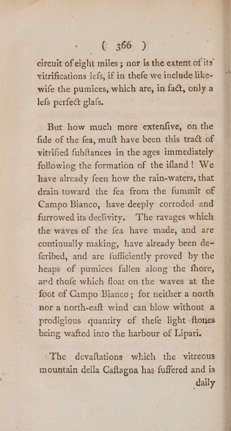 e‘, ASP) circuit of eight miles ; nor is the extent of its vitrifications lefs, if in thefe we include like- wife the pumices, which are, in fa&amp;, only a lefs perfect glafs. But how much more extenfive, on the ‘ following the formation of the ifland! We have already feen how the rain-waters, that drain toward the fea ‘from the fummit of Campo Bianco, have deeply corroded and furrowed its declivity. The ravages which continually making, have already been de- feribed, and are fufficiently proved by the heaps of pumices fallen along the fhore, ard thofe which float on the waves at the foot of Campo Bianco; for neither a north | nor a north-eaft wind can blow without a prodigious quantity of thefe light -ftones being wafted into the harbour of Lipari. ‘’The devaftations which ‘be vitreous mountain della Caftagna has fuffered and is daily Al, Vie, E Aen. ee RE ee