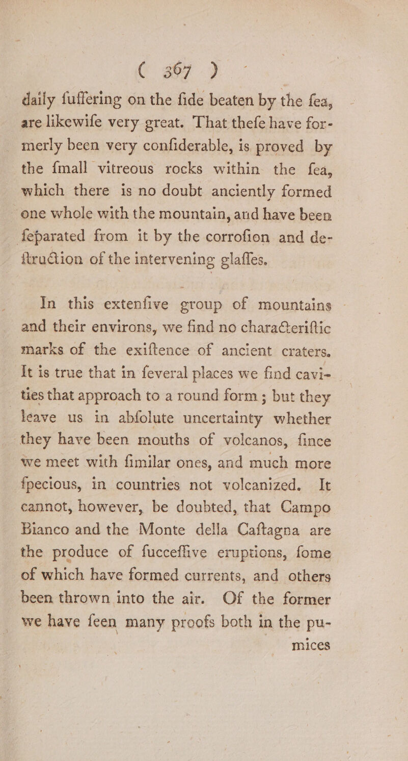 daily fuffering on the fide beaten by the fea, are likewife very great. That thefe have for- merly been very confiderable, is proved by the {mall vitreous rocks within the fea, which there is no doubt anciently formed one whole with the mountain, and have been feparated from it by the corrofion and de- itruction of the intervening glaffes. In this extenfive group of mountains and their environs, we find no charaGeriftic marks of the exiftence of ancient craters. It is true that in feveral places we find cavi- ties that approach to a round form; but they leave us in abfolute uncertainty whether they have been mouths of volcanos, fince we meet with fimilar ones, and much more fpecious, in countries not volcanized. It cannot, however, be doubted, that Campo Bianco and the Monte della Caftagna are the produce of fucceflive eruptions, fome of which have formed currents, and others been thrown into the air. Of the former we have feen many proofs both in the pu- . | | mices