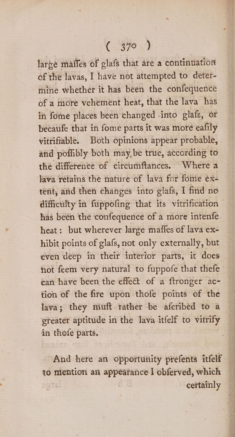 (47940) large maffes of glafs that are a continuation of the lavas, I have not attempted to deter- mine whether it has been the confequence of a more vehement heat, that the lava has in fome places been changed -into glafs, or becaufe that in fome parts it was moré eafily vitrifiable. Both opinions appear probable, and poffibly both maybe true, according to the difference of circurmftances, Where a lava retains thè nature of lava for foie éx- tent, and then changes into glafs, I find no difficulty in fuppofing that its vitrification has beén the confequence of a more intenfé. heat: but wherever large maffes of lava ex- hibit points of glafs, not only externally, but even deep in their interior parts, it does . can have been the effect of a ftronger ac- tion of the fire upon thofe points of the lava; they miuft rather be aferibed to a greater aptitude in the lava itfelf to vitrify in thofe parts. And here an opportunity pre rentà itfelf to mention an appearance | obferved, which certainly