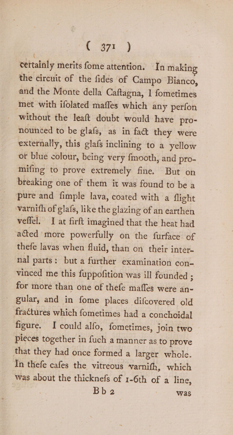 “ogni ) cettainly merits fome attention. In makin the circuit of the fides ‘of Campo Bianco, and the Monte della Caftagna, 1 fometimes ‘met with ifolated maffes which any perfon without the leaft doubt would have pro- nounéed to be elas, as in fact they were externally, this glafs inclining to a yellow ot blue colour, being very {mooth, and pro- mifing to prove extremely fine. But on breaking one of them it was found to be a pure and fimple lava, coated with a flight varnith of glafs, like the glazing of an earthen veffel. I at firft imagined that the heat had acted ‘more powerfully on the furface of thefe lavas when fluid, than on their inter- nal parts: but a further examination con- vinced me this fuppofition was ill founded ; for more than one of thefe mafles were an- gular, and in fome places difcovered old fractures which fometimes had a conchoidal figure. I could alfo, fometimes, join two pieces together in fuch a manner as to prove that they had once formed a larger whole. In thefe cafes the vitreous varnith, which was about the thicknefs of 1-6th of a line,