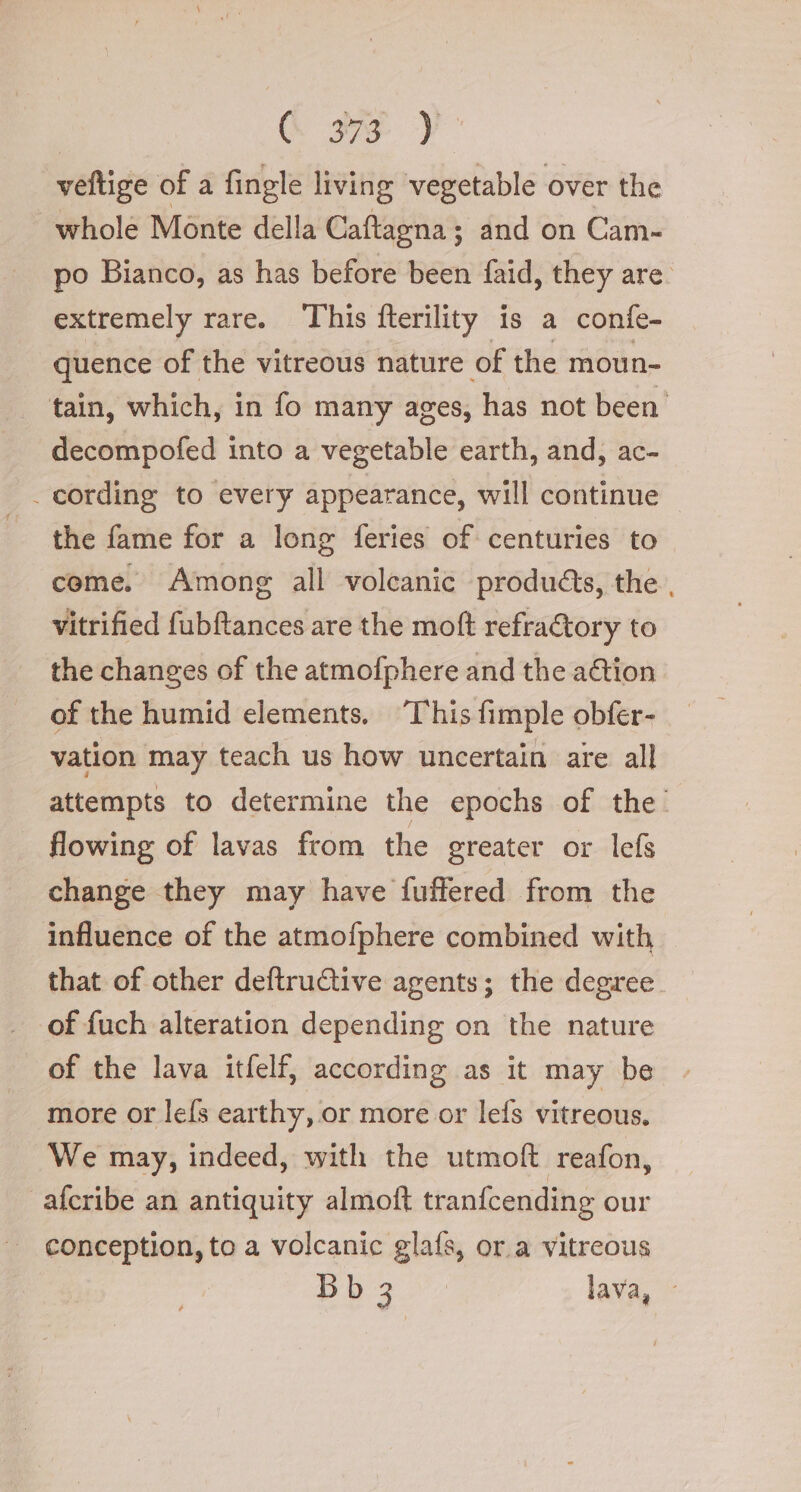 È e ) veftige of a fingle living vegetable over the whole Monte della Caftagna; and on Cam- po Bianco, as has before been faid, they are. extremely rare. This fterility is a confe- quence of the vitreous nature of the moun- tain, which, in fo many ages; has not been decompofed into a vegetable earth, and, ac- _ cording to every appearance, will continue the fame for a long feries of centuries to come. Among all volcanic produéts, the . vitrified fubftances are the moft refra€tory to the changes of the atmofphere and the action of the humid elements, ‘This fimple obfer- vation may teach us how uncertain are all attempts to determine the epochs of the. flowing of lavas from the greater or lefs change they may have fuffered from the influence of the atmofphere combined with that of other deftru@ive agents; the degree of fuch alteration depending on the nature of the lava itfelf, according as it may be more or lefs earthy, or more or lefs vitreous. We may, indeed, with the utmoft reafon, afcribe an antiquity almoft tranfcending our conception, to a volcanic glafs, or a vitreous : p 3 3 di lava,