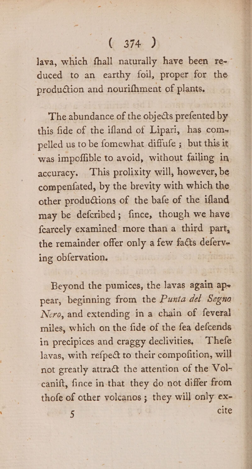 ‘(pende ) lava, which fhall naturally have been re- duced to an earthy foil, proper for the production and nourifhment of plants. The abundance of the obje&amp;s prefented by this fide of the ifland of Lipari, has com» pelled us to be fomewhat diffufe ; but this it was impoffible to avoid, without failing in accuracy. ‘This prolixity will, however, be compenfated, by the brevity with which the other productions of the bafe of the ifland may be defcribed; fince, though we have fcarcely examined more than a third part, the remainder offer only a few fa&amp;s deferve ing obfervation. Beyond the pumices, the lavas again ape pear, beginning from the Punta del Segno Nero, and extending in a chain of feveral — miles, which on the fide of the fea defcends in precipices and craggy declivities, Thefe lavas, with refpe&amp; to their compofition, will not greatly attra&amp; the attention of the Vol- canift, fince in.that they do not differ from thofe of other volcanos ; they will only ex-