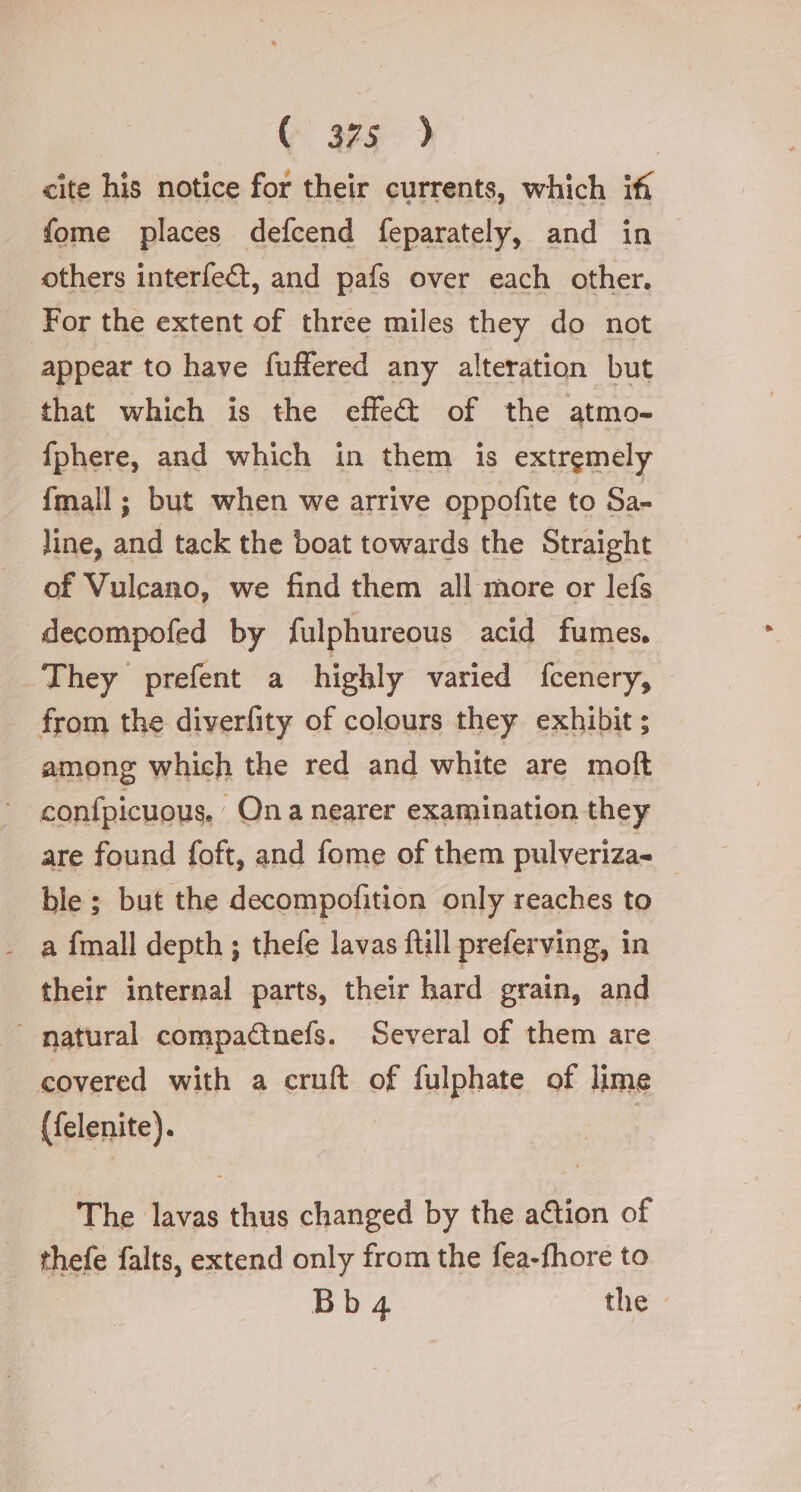 cite his notice for their currents, which iff fome places defcend feparately, and in others interfe&amp;, and pafs over each other. For the extent of three miles they do not appear to have fuffered any alteration but that which is the effe@ of the atmo- fphere, and which in them is extremely {mall ; but when we arrive oppofite to Sa- line, and tack the boat towards the Straight of Vulcano, we find them all more or lefs decompofed by fulphureous acid fumes, They prefent a highly varied fcenery, from the diverfity of colours they exhibit; among which the red and white are moft confpicuous. Qn a nearer examination they are found foft, and fome of them pulveriza= © ble ; but the decompofition only reaches to - a fmall depth; thefe lavas ftill preferving, in their internal parts, their hard grain, and natural compactnefs. Several of them are covered with a cruft of fulphate of lime (felenite). ni The lavas thus changed by the action of thefe falts, extend only from the fea-fhore to Bb 4 the: