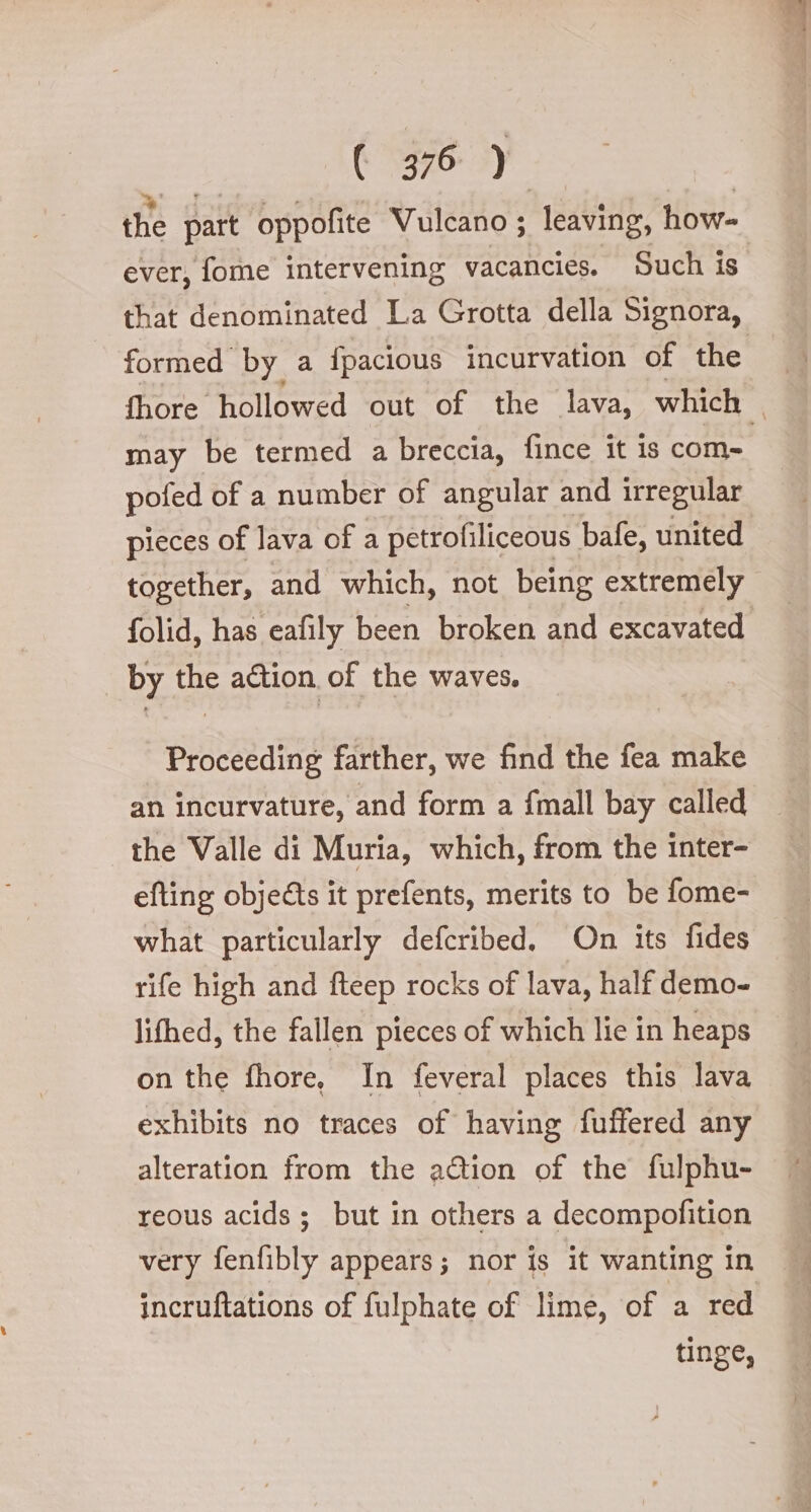 the part oppofite Vulcano ; leaving, how- ever, fome intervening vacancies. Such is that denominated La Grotta della Signora, formed by a fpacious incurvation of the fhore hollowed out of the lava, which | may be termed a breccia, fince it is com» pofed of a number of angular and irregular pieces of lava of a petrofiliceous bafe, united together, and which, not being extremely folid, has eafily been broken and excavated by ae action. of the waves. Proceeding farther, we find the fea make an incurvature, and form a {mall bay called the Valle di Muria, which, from the inter- efting objects it prefents, merits to be fome- what particularly defcribed. On its fides rife high and fteep rocks of lava, half demo- lifhed, the fallen pieces of which lie in heaps on the fhore, In feveral places this lava exhibits no traces of having fuffered any alteration from the action of the fulphu- reous acids; but in others a decompofition very fenfibly appears; nor is it wanting in incruftations of fulphate of lime, of a red tinge,