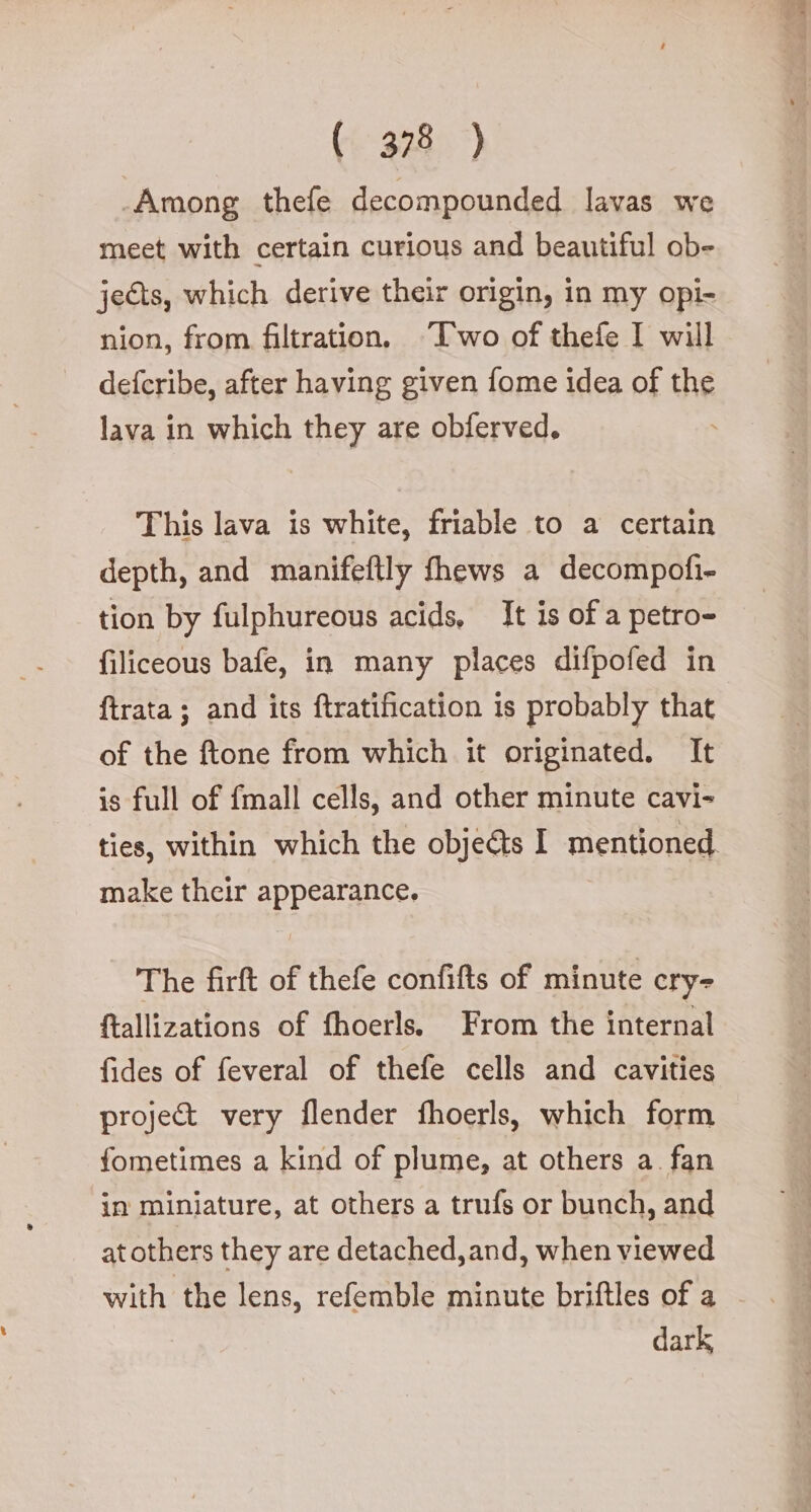 Among thefe decompounded lavas we meet with certain curious and beautiful ob- jects, which derive their origin, in my opi- nion, from filtration, ‘Two of thefe I will deferibe, after having given fome idea of the lava in which they are obferved. This lava is white, friable to a certain depth, and manifeftly fhews a decompofi- tion by fulphureous acids, It is of a petro- filiceous bafe, in many places difpofed in {trata ; and its ftratification is probably that of the ftone from which it originated. It is full of {mall cells, and other minute cavi- ties, within which the obje@s I mentioned make their appearance, The firft of thefe confifts of minute cry- ftallizations of fhoerls. From the internal fides of feveral of thefe cells and cavities project very flender fhoerls, which form fometimes a kind of plume, at others a. fan in miniature, at others a trufs or bunch, and at others they are detached,and, when viewed with the lens, refemble minute briftles of a dark