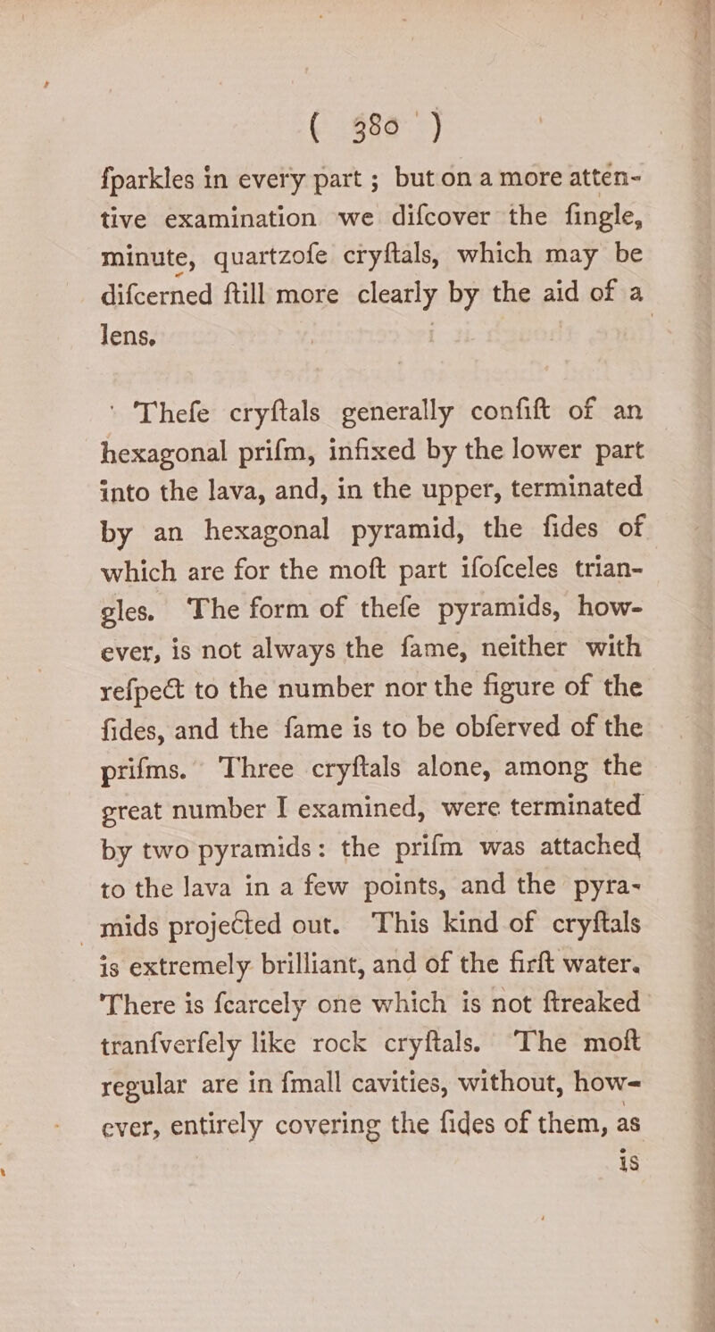 fparkles in every part ; but on a more atten- tive examination we difcover the fingle, minute, quartzofe cryftals, which may be difcerned ftill more ie by the aid of a lens, ‘ Thefe cryftals generally confift of an hexagonal prifm, infixed by the lower part into the lava, and, in the upper, terminated by an hexagonal pyramid, the fides of which are for the moft part ifofceles trian- gles. ‘The form of thefe pyramids, how- ever, is not always the fame, neither with refpe&amp; to the number nor the figure of the fides, and the fame is to be obferved of the prifms. Three cryftals alone, among the great number I examined, were terminated by two pyramids: the prifm was attached to the lava in a few points, and the pyra- mids projected out. This kind of cryftals is extremely brilliant, and of the firft water. There is fcarcely one which is not ftreaked tranfverfely like rock cryftals. ‘The moft regular are in {mall cavities, without, how- ever, entirely covering the fides of them, as is