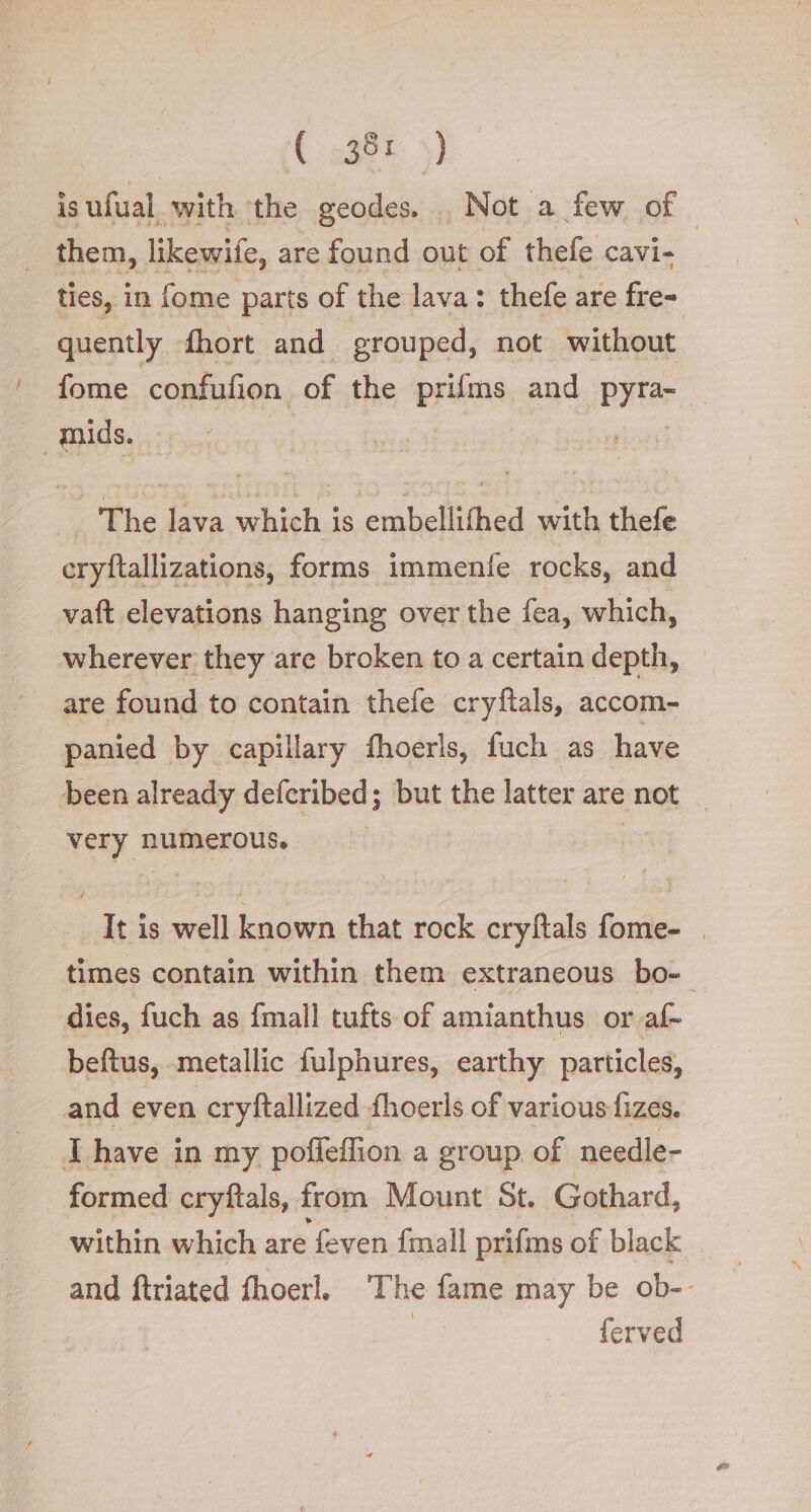 is ufual with the geodes. . Not a few of. _ them, likewife, are found out of thefe cavi- ties, in fome parts of the lava: thefe are fre= quently fhort and grouped, not without fome confufion of the prams and pyra- aids. The lava which is embellithed with thefe eryftallizations; forms immenfe rocks, and vaft elevations hanging over the fea, which, wherever they are broken to a certain depth, | are found to contain thefe cryftals, accom- panied by capillary fhoerls, fuch as have been already deferibed; but the latter are not | very numerous. I | It is well known that rock cryftals fome- . times contain within them extraneous bo-. dies, fuch as {mall tufts of amianthus or af-~ beftus, metallic fulphures, earthy particles, and even cryftallized fhoerls of various fizes. TL have in my pofleflion a group of needle- formed cryftals, from Mount St. Gothard, within which are ‘feven {mall prifms of black and ftriated fhoerl. The fame may be ob-- ferved