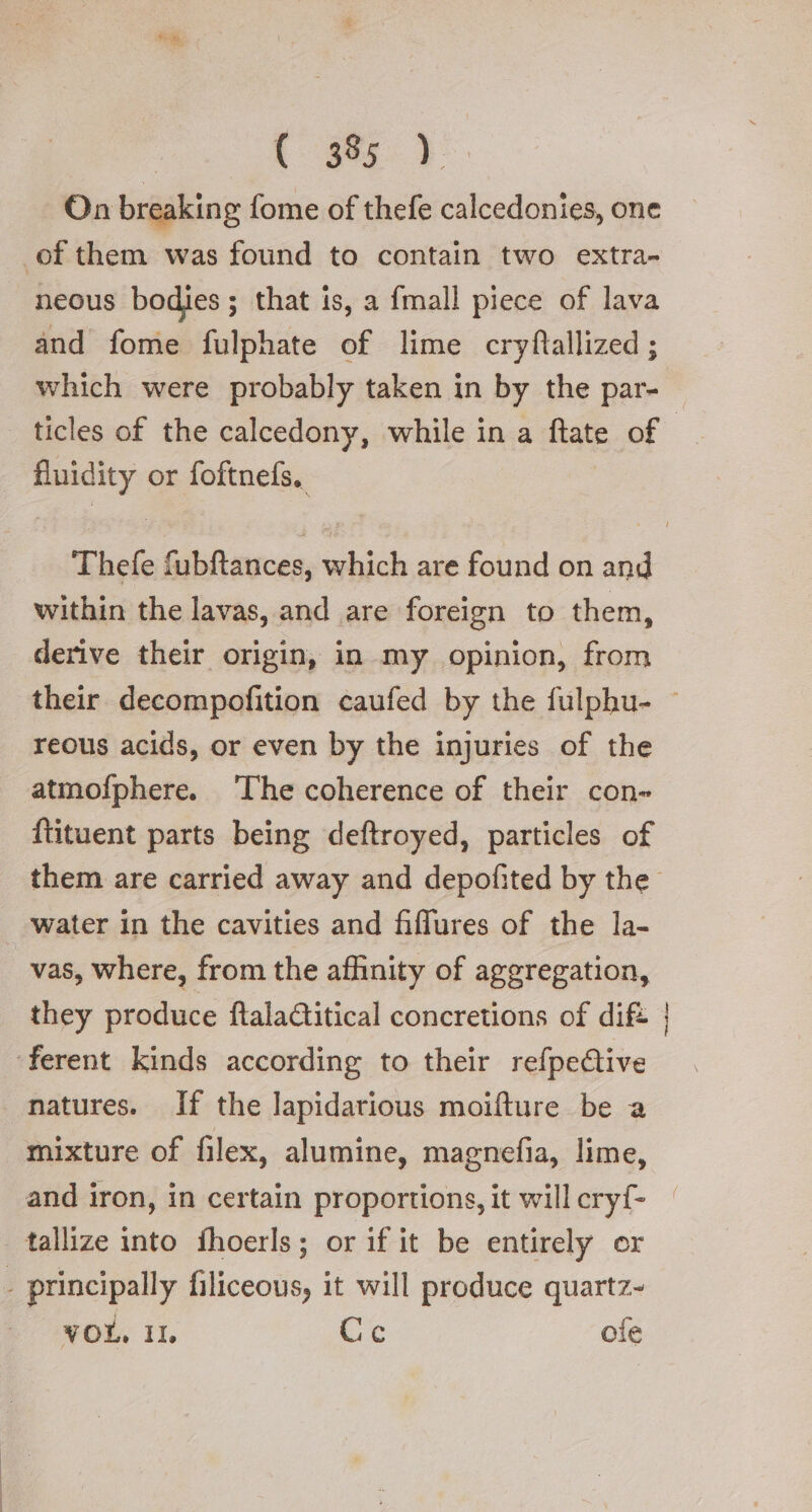 C35} On breaking fome of thefe calcedonies, one of them was found to contain two extra- neous bodies; that is, a fmall piece of lava and fome fulphate of lime cryftallized; which were probably taken in by the par- — ticles of the calcedony, while in a ftate of fluidity or foftnefs. Thefe fubftances, which are found on and within the lavas, and are foreign to them, derive their origin, in my opinion, from their decompofition caufed by the fulphu- ~ reous acids, or even by the injuries of the atmofphere. ‘The coherence of their con- ftituent parts being deftroyed, particles of them are carried away and depofited by the water in the cavities and fiflures of the la- vas, where, from the affinity of aggregation, they produce ftalagitical concretions of dift ferent kinds according to their refpe@ive natures. If the lapidarious moifture be a mixture of filex, alumine, magnefia, lime, and iron, in certain proportions, it willeryf- | | tallize into fhoerls; or if it be entirely or - principally filiceous, it will produce quartz- VOL, IL Ce ofe