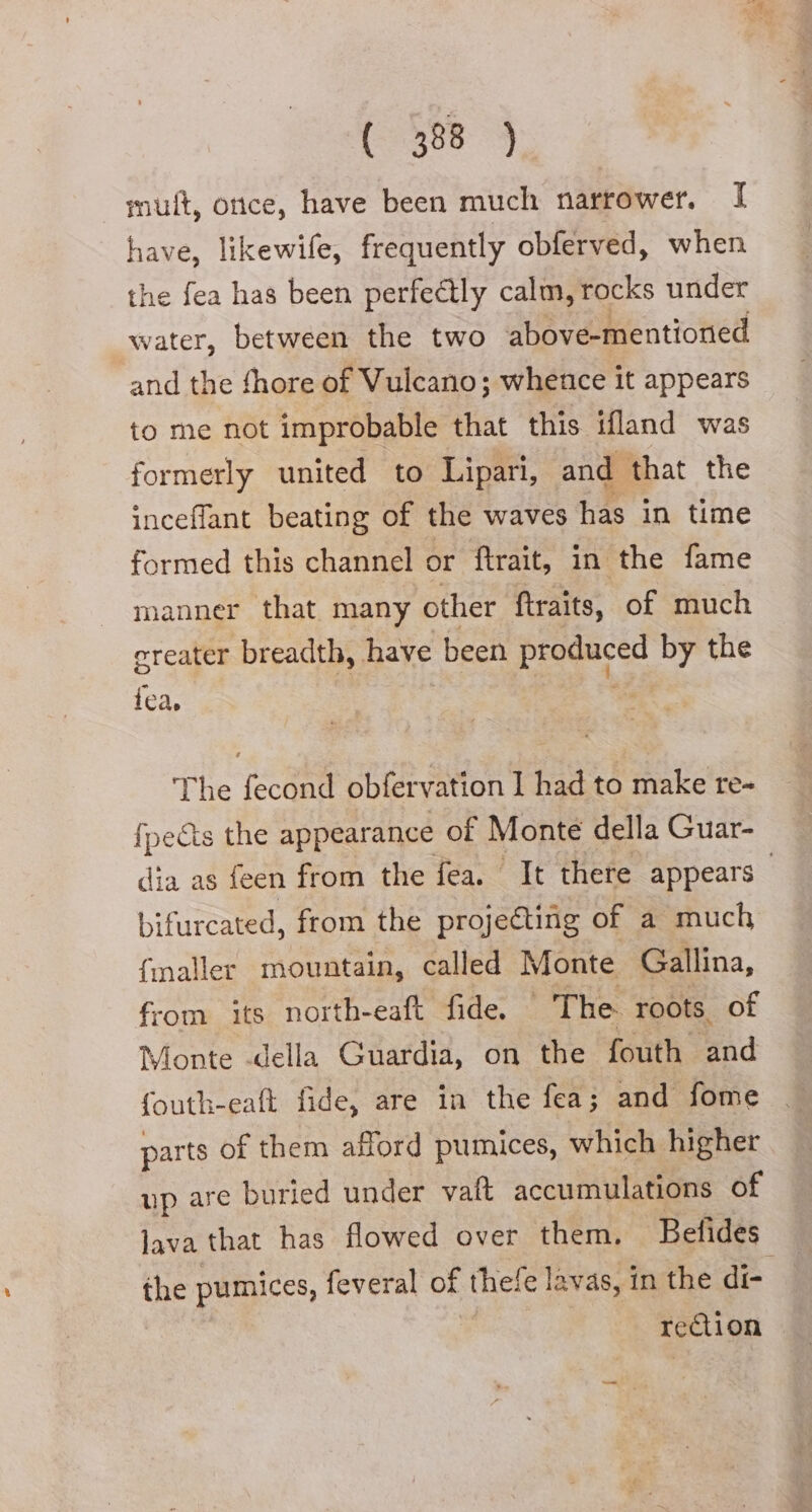 mult, once, have been much narrower. I have, likewife, frequently obferved, when the fea has been perfectly calm, rocks under water, between the two above-mentioned and the fhore of Vulcano; whence it appears to me not improbable that this ifland was formerly united to Lipari, and that the inceflant beating of the waves has in time formed this channel or ftrait, in the fame manner that many other ftraits, of much ereater breadth, have been Pregare by the fea, The fecond obfervation I had to make re- fpects the appearance of Monte della Guar- bifurcated, from the projecting of a much Smaller mountain, called Monte Gallina, from its north-eaft fide. The roots. of Monte -della Guardia, on the fouth and fouth-eaft fide, are in the fea; and fome parts of them afford pumices, which higher up are buried under vaft accumulations of lava that has flowed over them. Befides rei on