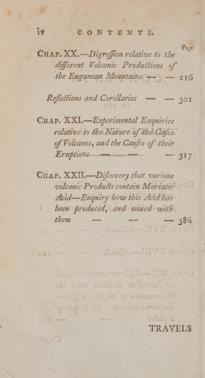 Wo CONTENT i i Page Cuap. XX.—Digreffion relative to the different Volcanic Productions of the Euganean Mountains — &gt; — 216 Reflections and Corollaries — — 3or Cuap. XXI. — Experimental Enquiries relative to the Nature. of thé. Gafes. of Volcanos, and the Caufes of their Eruptions——--. corse E san Sè Cuap. XXIL—Dzifcovery that various voleanic-Produéts contain Muriatic' Acid—Enquiry how this Acid has been produced, and mixed with . them na — ee TRAVELS